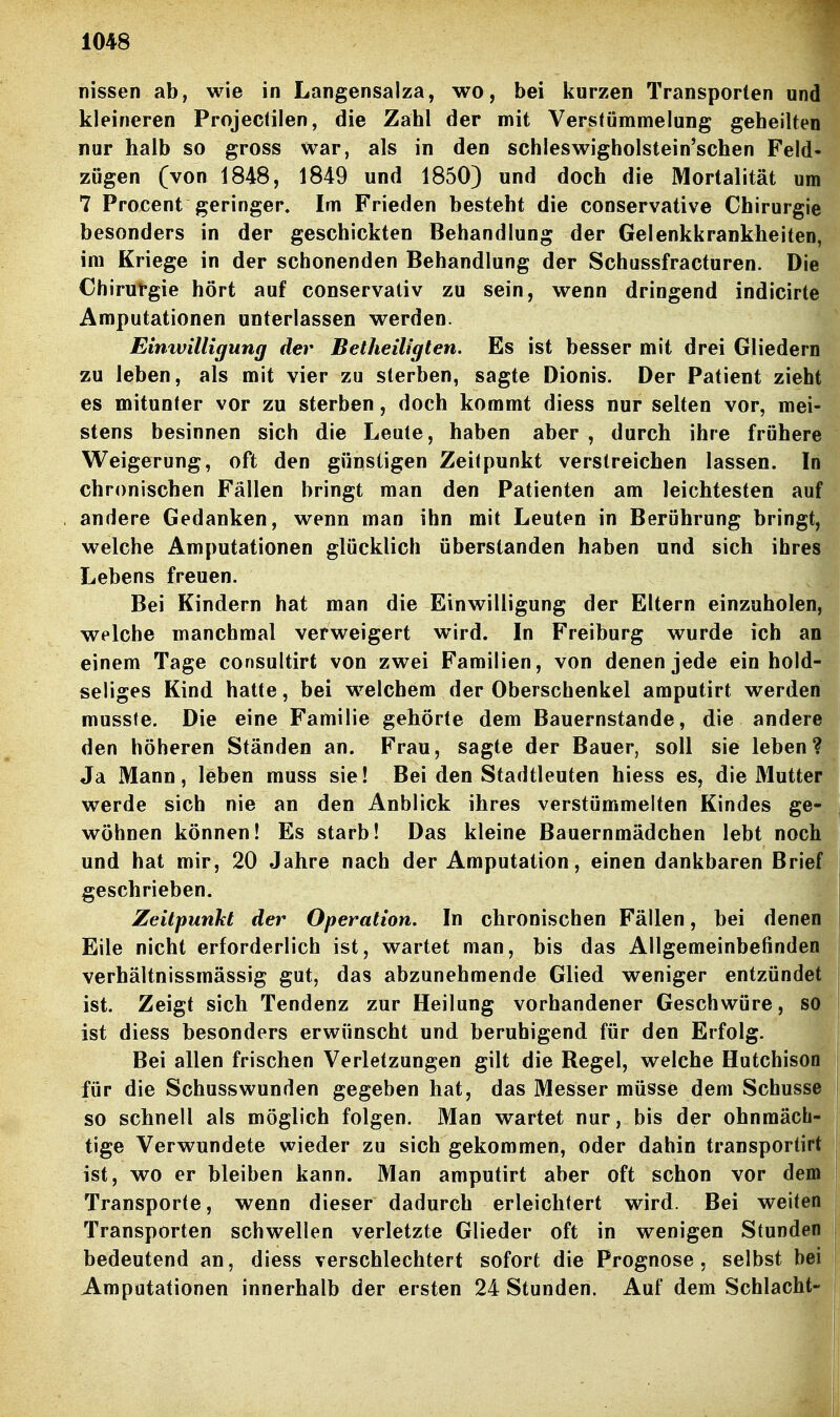 nissen ab, wie in Langensalza, wo, bei kurzen Transporten und kleineren Projectilen, die Zahl der mit Verstümmelung geheilten nur halb so gross war, als in den schleswigholstein'schen Feld- zügen (von 1848, 1849 und 1850) und doch die Mortalität um 7 Procent geringer. Im Frieden besteht die conservative Chirurgie besonders in der geschickten Behandlung der Gelenkkrankheiten, im Kriege in der schonenden Behandlung der Schussfracturen. Die Chirut-gie hört auf conservativ zu sein, wenn dringend indicirte Amputationen unterlassen werden. Einwilligung der Betheiligten. Es ist besser mit drei Gliedern zu leben, als mit vier zu sterben, sagte Dionis. Der Patient zieht es mitunter vor zu sterben, doch kommt diess nur selten vor, mei- stens besinnen sich die Leute, haben aber , durch ihre frühere Weigerung, oft den günstigen Zeitpunkt verstreichen lassen. In chronischen Fällen bringt man den Patienten am leichtesten auf andere Gedanken, wenn man ihn mit Leuten in Berührung bringt, welche Amputationen glücklich überstanden haben und sich ihres Lebens freuen. Bei Kindern hat man die Einwilligung der Eltern einzuholen, welche manchmal verweigert wird. In Freiburg wurde ich an einem Tage consultirt von zwei Familien, von denen jede ein hold- seliges Kind hatte, bei welchem der Oberschenkel amputirt werden musste. Die eine Familie gehörte dem Bauernstande, die andere den höheren Ständen an. Frau, sagte der Bauer, soll sie leben? Ja Mann, leben muss sie! Bei den Stadtleuten hiess es, die Mutter werde sich nie an den Anblick ihres verstümmelten Kindes ge- wöhnen können! Es starb! Das kleine Bauernmädchen lebt noch und hat mir, 20 Jahre nach der Amputation, einen dankbaren Briet geschrieben. Zeilpunkt der Operation. In chronischen Fällen, bei denen Eile nicht erforderlich ist, wartet man, bis das Allgemeinbefinden verhältnissmässig gut, das abzunehmende Glied weniger entzündet ist. Zeigt sich Tendenz zur Heilung vorhandener Geschwüre, so ist diess besonders erwünscht und beruhigend für den Erfolg. Bei allen frischen Verletzungen gilt die Regel, welche Hutchison für die Schusswunden gegeben hat, das Messer müsse dem Schusse so schnell als möglich folgen. Man wartet nur, bis der ohnmäch- tige Verwundete wieder zu sich gekommen, oder dahin transportirt ist, wo er bleiben kann. Man amputirt aber oft schon vor dem Transporte, wenn dieser dadurch erleichtert wird. Bei weiten Transporten schwellen verletzte Glieder oft in wenigen Stunden bedeutend an, diess verschlechtert sofort die Prognose, selbst bei Amputationen innerhalb der ersten 24 Stunden. Auf dem Schlacht-