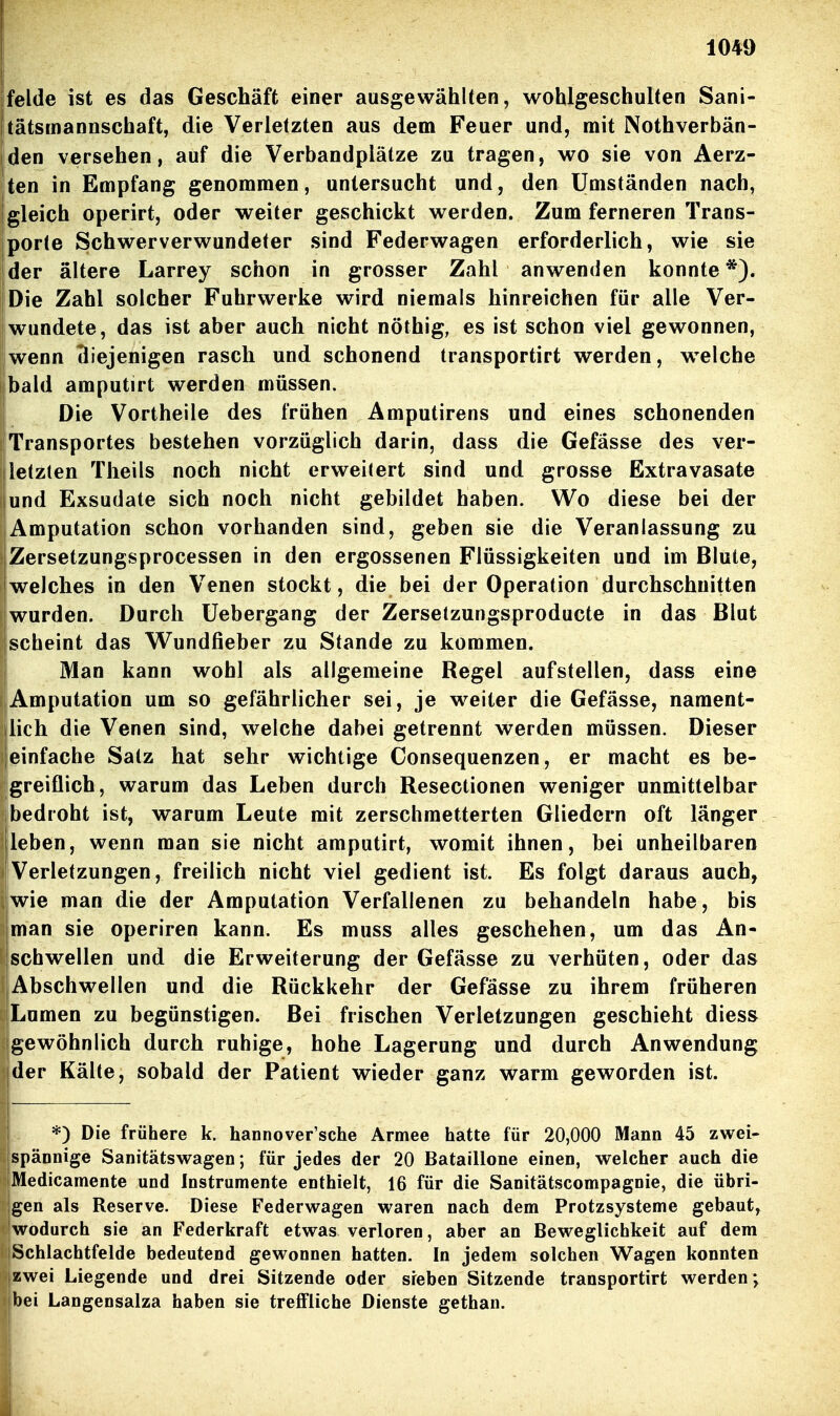 jfelde ist es das Geschäft einer ausgewählten, wohlgeschulten Sani- Itätsmannscbaft, die Verletzten aus dem Feuer und, mit Nothverbän- iden versehen, auf die Verbandplätze zu tragen, wo sie von Aerz- ten in Empfang genommen, untersucht und, den Umständen nach, gleich operirt, oder weiter geschickt werden. Zum ferneren Trans- porte Schwerverwundeter sind Federwagen erforderlich, wie sie der ältere Larrey schon in grosser Zahl anwenden konnte*). Die Zahl solcher Fuhrwerke wird niemals hinreichen für alle Ver- wundete, das ist aber auch nicht nöthig, es ist schon viel gewonnen, wenn diejenigen rasch und schonend transportirt werden, welche bald amputirt werden müssen. Die Vortheile des frühen Amputirens und eines schonenden Transportes bestehen vorzüglich darin, dass die Gefässe des ver- jletzten Theils noch nicht erweitert sind und grosse Extravasate lund Exsudate sich noch nicht gebildet haben. Wo diese bei der Amputation schon vorhanden sind, geben sie die Veranlassung zu iZersetzungsprocessen in den ergossenen Flüssigkeiten und im Blute, welches in den Venen stockt, die bei der Operation durchschnitten wurden. Durch üebergang der Zersetzungsproducte in das Blut scheint das W^undfieber zu Stande zu kommen. Man kann wohl als allgemeine Regel aufstellen, dass eine IAmputation um so gefährlicher sei, je weiter die Gefässe, nament- lich die Venen sind, welche dabei getrennt werden müssen. Dieser einfache Satz hat sehr wichtige Consequenzen, er macht es be- !greiflich, warum das Leben durch Resectionen weniger unmittelbar ibedroht ist, warum Leute mit zerschmetterten Gliedern oft länger leben, wenn man sie nicht amputirt, womit ihnen, bei unheilbaren Verletzungen, freilich nicht viel gedient ist. Es folgt daraus auch, wie man die der Amputation Verfallenen zu behandeln habe, bis man sie operiren kann. Es muss alles geschehen, um das An- schwellen und die Erweiterung der Gefässe zu verhüten, oder das Abschwellen und die Rückkehr der Gefässe zu ihrem früheren iLumen zu begünstigen. Bei frischen Verletzungen geschieht diess igewöhnlich durch ruhige, hohe Lagerung und durch Anwendung [der Kälte, sobald der Patient wieder ganz warm geworden ist. *) Die frühere k. hannover'sche Armee hatte für 20,000 Mann 45 zwei- spännige Sanitätswagen; für jedes der 20 Bataillone einen, welcher auch die jMedicamente und Instrumente enthielt, 16 für die Sanitätscompagnie, die übri- |gen als Reserve. Diese Federwagen waren nach dem Protzsysteme gebaut, [wodurch sie an Federkraft etwas verloren, aber an Beweglichkeit auf dem iSchlachtfelde bedeutend gewonnen hatten. In jedem solchen Wagen konnten izwei Liegende und drei Sitzende oder sieben Sitzende transportirt werden j bei Langensalza haben sie treffliche Dienste gethan.