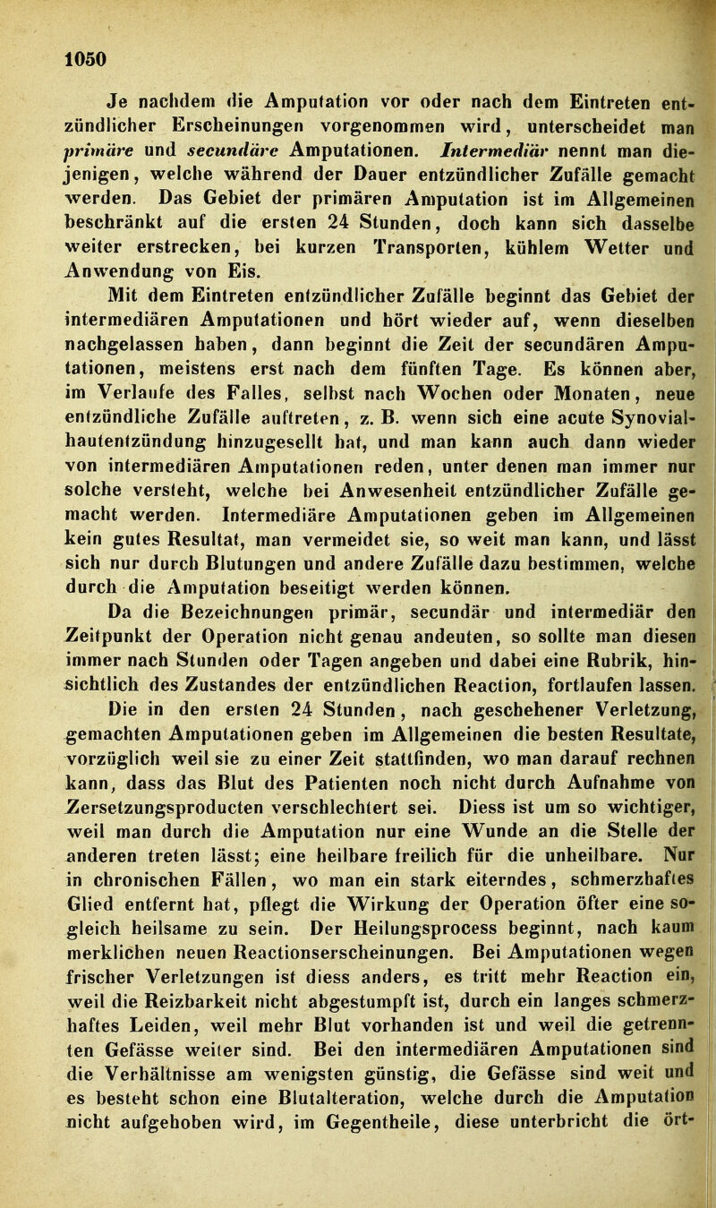 Je nachdem die Amputation vor oder nach dem Eintreten ent- zündlicher Erscheinungen vorgenommen wird, unterscheidet man primäre und secundärc Amputationen. Intermediär nennt man die- jenigen, welche während der Dauer entzündlicher Zufälle gemacht werden. Das Gebiet der primären Amputation ist im Allgemeinen beschränkt auf die ersten 24 Stunden, doch kann sich dasselbe weiter erstrecken, bei kurzen Transporten, kühlem Wetter und Anwendung von Eis. Mit dem Eintreten entzündlicher Zufälle beginnt das Gebiet der intermediären Amputationen und hört wieder auf, wenn dieselben nachgelassen haben, dann beginnt die Zeit der secundären Ampu- tationen, meistens erst nach dem fünften Tage. Es können aber, im Verlaufe des Falles, selbst nach Wochen oder Monaten, neue j entzündliche Zufälle auftreten, z. B. wenn sich eine acute Synovial- ! hautentzündung hinzugesellt hat, und man kann auch dann wieder von intermediären Amputationen reden, unter denen man immer nur solche versteht, welche bei Anwesenheit entzündlicher Zufälle ge- macht werden. Intermediäre Amputationen geben im Allgemeinen kein gutes Resultat, man vermeidet sie, so weit man kann, und lässt sich nur durch Blutungen und andere Zufälle dazu bestimmen, welche durch die Amputation beseitigt werden können. Da die Bezeichnungen primär, secundär und intermediär den , Zeitpunkt der Operation nicht genau andeuten, so sollte man diesen immer nach Stunden oder Tagen angeben und dabei eine Rubrik, hin- sichtlich des Zustandes der entzündlichen Reaction, fortlaufen lassen. Die in den ersten 24 Stunden, nach geschehener Verletzung, gemachten Amputationen geben im Allgemeinen die besten Resultate, I vorzüglich w^eil sie zu einer Zeit stattfinden, wo man darauf rechnen kann, dass das Blut des Patienten noch nicht durch Aufnahme von JZersetzungsproducten verschlechtert sei. Diess ist um so wichtiger, weil man durch die Amputation nur eine Wunde an die Stelle der anderen treten lässt; eine heilbare freilich für die unheilbare. Nur in chronischen Fällen, wo man ein stark eiterndes, schmerzhaftes Glied entfernt hat, pflegt die Wirkung der Operation öfter eine so- ! gleich heilsame zu sein. Der Heilungsprocess beginnt, nach kaum | merklichen neuen Reactionserscheinungen. Bei Amputationen wegen i frischer Verletzungen ist diess anders, es tritt mehr Reaction ein, weil die Reizbarkeit nicht abgestumpft ist, durch ein langes schmerz- haftes Leiden, weil mehr Blut vorhanden ist und weil die getrenn- ten Gefässe weiter sind. Bei den intermediären Amputationen sind die Verhältnisse am wenigsten günstig, die Gefässe sind weit und es besteht schon eine Blutalteration, welche durch die Amputation j nicht aufgehoben wird, im Gegentheile, diese unterbricht die ort- |