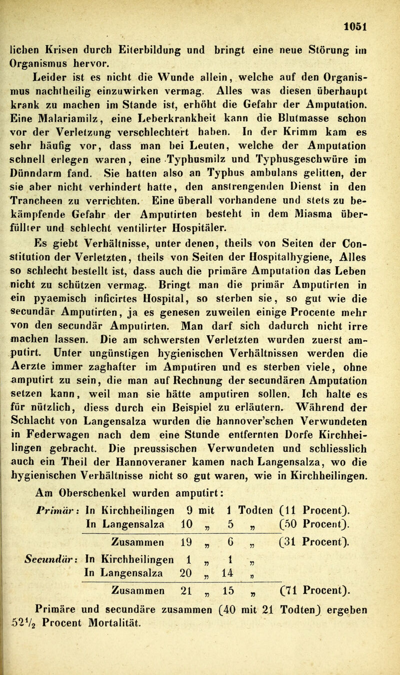 lieben Krisen durch Eiterbildung und bringt eine neue Störung im Organismus hervor. Leider ist es nicht die Wunde allein, welche auf den Organis- mus nachfheilig einzuwirken vermag. Alles was diesen überhaupt krank zu machen im Stande ist, erhöht die Gefahr der Amputation. Eine Malariamilz, eine Leberkrankheit kann die Blutmasse schon vor der Verletzung verschlechtert haben. In der Krimm kam es sehr häufig vor, dass man bei Leuten, welche der Amputation schnell erlegen waren, eine Typhusmilz und Typhusgeschwöre im Dünndarm fand. Sie hatten also an Typhus ambulans gelitten, der sie aber nicht verhindert hatte, den anstrengenden Dienst in den Trancheen zu verrichten. Eine überall vorhandene und stets zu be- kämpfende Gefahr der Amputirten besteht in dem Miasma über- füllier und schlecht ventilirter Hospitäler. Es giebt Verhältnisse, unter denen, theils von Seiten der Con- stitution der Verletzten, theils von Seiten der Hospitalhygiene, Alles so schlecht bestellt ist, dass auch die primäre Amputation das Leben nicht zu schützen vermag. Bringt man die primär Amputirten in ein pyaemisch inficirtes Hospital, so sterben sie, so gut wie die secundär Amputirten, ja es genesen zuweilen einige Procente mehr von den secundär Amputirten. Man darf sich dadurch nicht irre machen lassen. Die am schwersten Verletzten wurden zuerst am- putirt. Unter ungünstigen hygienischen Verhältnissen werden die Aerzte immer zaghafter im Amputiren und es sterben viele, ohne amputirt zu sein, die man auf Rechnung der secundären Amputation setzen kann, weil man sie hätte amputiren sollen. Ich halte es für nützlich, diess durch ein Beispiel zu erläutern. Während der Schlacht von Langensalza wurden die hannover'schen Verwundeten in Federwagen nach dem eine Stunde entfernten Dorfe Kirchhei- lingen gebracht. Die preussischen Verwundeten und schliesslich auch ein Theil der Hannoveraner kamen nach Langensalza, wo die hygienischen Verhältnisse nicht so gut waren, wie in Kirchheilingen. Am Oberschenkel wurden amputirt: Primär: In Kirchheilingen 9 mit 1 Todten (11 Procent). In Langensalza 10 „ 5 „ (50 Procent}. Zusammen 19 „ 6 „ (31 Procent). Secundär: In Kirchheilingen 1 „ 1 „ In Langensalza 20 „ 14 „ Zusammen 21 „ 15 „ (71 Procent). Primäre und secundäre zusammen (40 mit 21 Todten) ergeben 52V2 Procent Mortalität.