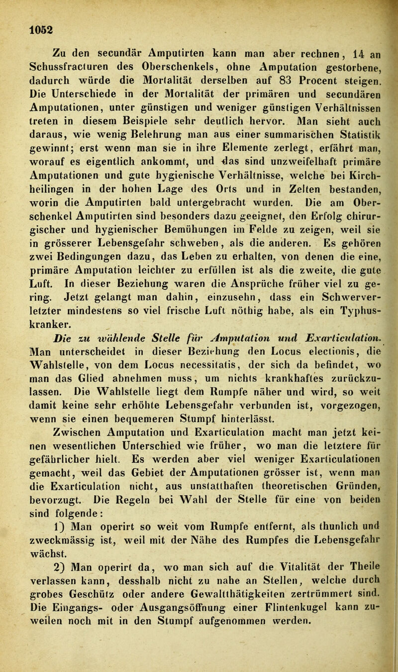 Zu den secundär Amputirten kann man aber rechnen, 14 an Schussfracluren des Oberschenkels, ohne x\mputation gestorbene, dadurch würde die Mortalität derselben auf 83 Procent steigen. Die Unterschiede in der Mortalität der primären und secundären Amputationen, unter günstigen und weniger günstigen Verhältnissen treten in diesem Beispiele sehr deutlich hervor. 31an sieht auch daraus, wie wenig Belehrung man aus einer summarischen Statistik gewinnt; erst wenn man sie in ihre Elemente zerlegt, erfährt man, worauf es eigentlich ankommt, und^as sind unzweifelhaft primäre Amputationen und gute hygienische Verhältnisse, welche bei Kirch- heilingen in der hohen Lage des Orts und in Zelten bestanden, worin die Amputirten bald untergebracht wurden. Die am Ober- schenkel Amputirten sind besonders dazu geeignet, den Erfolg chirur- gischer und hygienischer Bemühungen im Felde zu zeigen, weil sie in grösserer Lebensgefahr schweben, als die anderen. Es gehören zwei Bedingungen dazu, das Leben zu erhalten, von denen die eine, primäre Amputation leichter zu erfüllen ist als die zweite, die gute Luft. In dieser Beziehung waren die Ansprüche früher viel zu ge- ring. Jetzt gelangt man dahin, einzusehn, dass ein Schwerver- letzter mindestens so viel frische Luft nöthig habe, als ein Typhus- kranker. Die tu wählende Stelle für Imputation und Exarticulation. Man unterscheidet in dieser Beziehung den Locus electionis, die Wahlstelle, von dem Locus necessitatis, der sich da befindet, wo man das Glied abnehmen muss, um nichts krankhaftes zurückzu- lassen. Die Wahlstelle liegt dem Rumpfe näher und wird, so weit damit keine sehr erhöhte Lebensgefahr verbunden ist, vorgezogen, wenn sie einen bequemeren Stumpf hinterlässt. Zwischen Amputation und Exarticulation macht man jetzt kei- nen wesentlichen Unterschied wie früher, wo man die letztere für gefährlicher hielt. Es werden aber viel weniger Exarticulationen gemacht, weil das Gebiet der Amputationen grösser ist, wenn man die Exarticulation nicht, aus unstatthaften theoretischen Gründen, bevorzugt. Die Regeln bei Wahl der Stelle für eine von beiden sind folgende: 1) Man operirt so weit vom Rumpfe entfernt, als thunlich und zweckmässig ist, weil mit der Nähe des Rumpfes die Lebensgefahr wächst. 2) Man operirt da, wo man sich auf die Vitalität der Theile verlassen kann, desshalb nicht zu nahe an Stellen, welche durch grobes Geschütz oder andere Gewaltthätigkeiten zertrümmert sind. Die Eingangs- oder Ausgangsöflfnung einer Flintenkugel kann zu- weilen noch mit in den Stumpf aufgenommen werden.