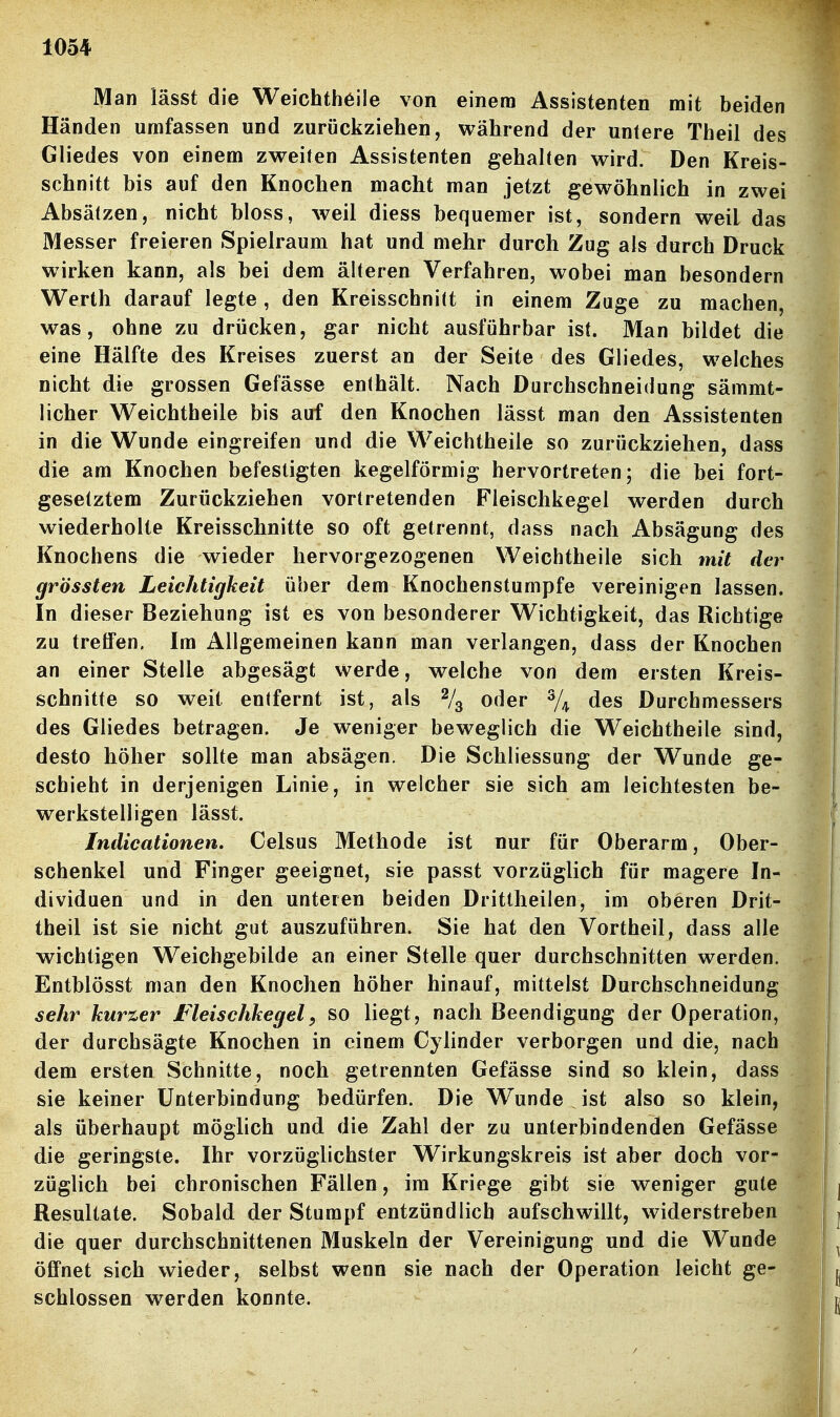 Man lässt die Weichthöile von einem Assistenten mit beiden Händen umfassen und zurückziehen, während der untere Theil des Gliedes von einem zweiten Assistenten gehalten wird. Den Kreis- schnitt bis auf den Knochen macht man jetzt gewöhnlich in zwei Absätzen, nicht bloss, weil diess bequemer ist, sondern weil das Messer freieren Spielraum hat und mehr durch Zug als durch Druck wirken kann, als bei dem älteren Verfahren, wobei man besondern Werth darauf legte, den Kreisschnift in einem Zuge zu machen, was, ohne zu drücken, gar nicht ausführbar ist. Man bildet die eine Hälfte des Kreises zuerst an der Seite des Gliedes, welches nicht die grossen Gefässe enthält. Nach Durchschneidung sämmt- licher Weichtheile bis auf den Knochen lässt man den Assistenten in die Wunde eingreifen und die Weichtheile so zurückziehen, dass die am Knochen befestigten kegelförmig hervortreten; die bei fort- gesetztem Zurückziehen vortretenden Fleischkegel werden durch wiederholte Kreisschnitte so oft getrennt, dass nach Absägung des Knochens die wieder hervorgezogenen Weichtheile sich mit der grössten Leichtigkeit über dem Knochenstumpfe vereinigen lassen. In dieser Beziehung ist es von besonderer Wichtigkeit, das Richtige zu treffen. Im Allgemeinen kann man verlangen, dass der Knochen an einer Stelle abgesägt werde, welche von dem ersten Kreis- schnitte so weit entfernt ist, als % oder % des Durchmessers des Gliedes betragen. Je weniger beweglich die Weichtheile sind, desto höher sollte man absägen. Die Schliessung der Wunde ge- schieht in derjenigen Linie, in welcher sie sich am leichtesten be- werkstelligen lässt. Indicationen. Celsus Methode ist nur für Oberarm, Ober- schenkel und Finger geeignet, sie passt vorzüglich für magere In- dividuen und in den unteren beiden Drittheilen, im oberen Drit- theil ist sie nicht gut auszuführen. Sie hat den Vortheil^ dass alle wichtigen Weichgebilde an einer Stelle quer durchschnitten werden. Entblösst man den Knochen höher hinauf, mittelst Durchschneidung sehr kurzer Fleischkegel^ so liegt, nach Beendigung der Operation, der durchsägte Knochen in einem Cylinder verborgen und die, nach dem ersten Schnitte, noch getrennten Gefässe sind so klein, dass sie keiner Unterbindung bedürfen. Die Wunde ist also so klein, als überhaupt möglich und die Zahl der zu unterbindenden Gefässe die geringste. Ihr vorzüglichster Wirkungskreis ist aber doch vor- züglich bei chronischen Fällen, im Kriege gibt sie weniger gute Resultate. Sobald der Stumpf entzündlich aufschwillt, widerstreben die quer durchschnittenen Muskeln der Vereinigung und die Wunde öffnet sich wieder, selbst wenn sie nach der Operation leicht ge- schlossen werden konnte.