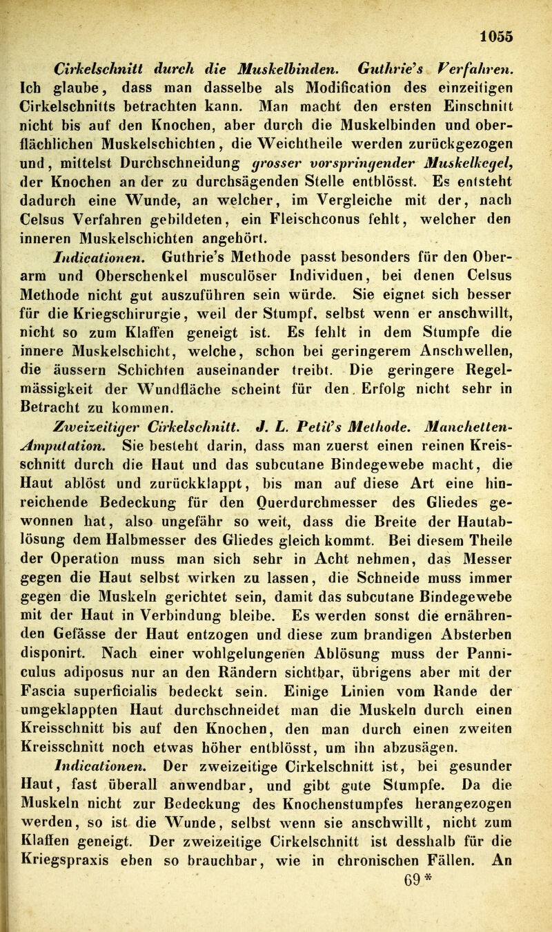 Cirkelschnitt durch die Muskelbinden. Guthrie^s Verfahren. Ich glaube, dass man dasselbe als Modification des einzeifigen Cirkelschnitts betrachten kann. Man macht den ersten Einschnitt nicht bis auf den Knochen, aber durch die Muskelbinden und ober- flächlichen Muskelschichten , die Weichtheile werden zurückgezogen und, mittelst Durchschneidung grosser vorspringender Muskelkegel, der Knochen an der zu durchsägenden Stelle entblösst. Es entsteht dadurch eine Wunde, an welcher, im Vergleiche mit der, nach Celsus Verfahren gebildeten, ein Fleischconus fehlt, welcher den inneren Muskelschichten angehört. Indicationen. Guthrie's Methode passt besonders für den Ober- arm und Oberschenkel musculöser Individuen, bei denen Celsus Methode nicht gut auszuführen sein würde. Sie eignet sich besser für die Kriegschirurgie, weil der Stumpf, selbst wenn er anschwillt, nicht so zum Klaffen geneigt ist. Es fehlt in dem Stumpfe die innere Muskelschicht, welche, schon bei geringerem Anschwellen, die äussern Schichten auseinander treibt. Die geringere Regel- mässigkeit der Wundfläche scheint für den. Erfolg nicht sehr in Betracht zu kommen. Zweizeitiger Cirkelschnitt. J. L. PetiCs Methode. Manchetten- Amputation. Sie besieht darin, dass man zuerst einen reinen Kreis- schnitt durch die Haut und das subcutane Bindegewebe macht, die Haut ablöst und zurückklappt, bis man auf diese Art eine hin- reichende Bedeckung für den Ouerdurchmesser des Gliedes ge- wonnen hat, also ungefähr so weit, dass die Breite der Hautab- lösung dem Halbmesser des Gliedes gleich kommt. Bei diesem Theile der Operation muss man sich sehr in Acht nehmen, das Messer gegen die Haut selbst wirken zu lassen, die Schneide muss immer gegen die Muskeln gerichtet sein, damit das subcutane Bindegewebe mit der Haut in Verbindung bleibe. Es werden sonst die ernähren- den Gefässe der Haut entzogen und diese zum brandigen Absterben disponirt. Nach einer wohlgelungenen Ablösung muss der Panni- culus adiposus nur an den Rändern sichtbar, übrigens aber mit der Fascia superficialis bedeckt sein. Einige Linien vom Rande der umgeklappten Haut durchschneidet man die Muskeln durch einen Kreisschnitt bis auf den Knochen, den man durch einen zweiten Kreisschnitt noch etwas höher entblösst, um ihn abzusägen. Indicationen. Der zweizeitige Cirkelschnitt ist, bei gesunder Haut, fast überall anwendbar, und gibt gute Stumpfe. Da die Muskeln nicht zur Bedeckung des Knochenstumpfes herangezogen werden, so ist die Wunde, selbst wenn sie anschwillt, nicht zum Klaffen geneigt. Der zweizeitige Cirkelschnitt ist desshalb für die Kriegspraxis eben so brauchbar, wie in chronischen Fällen. An 69*