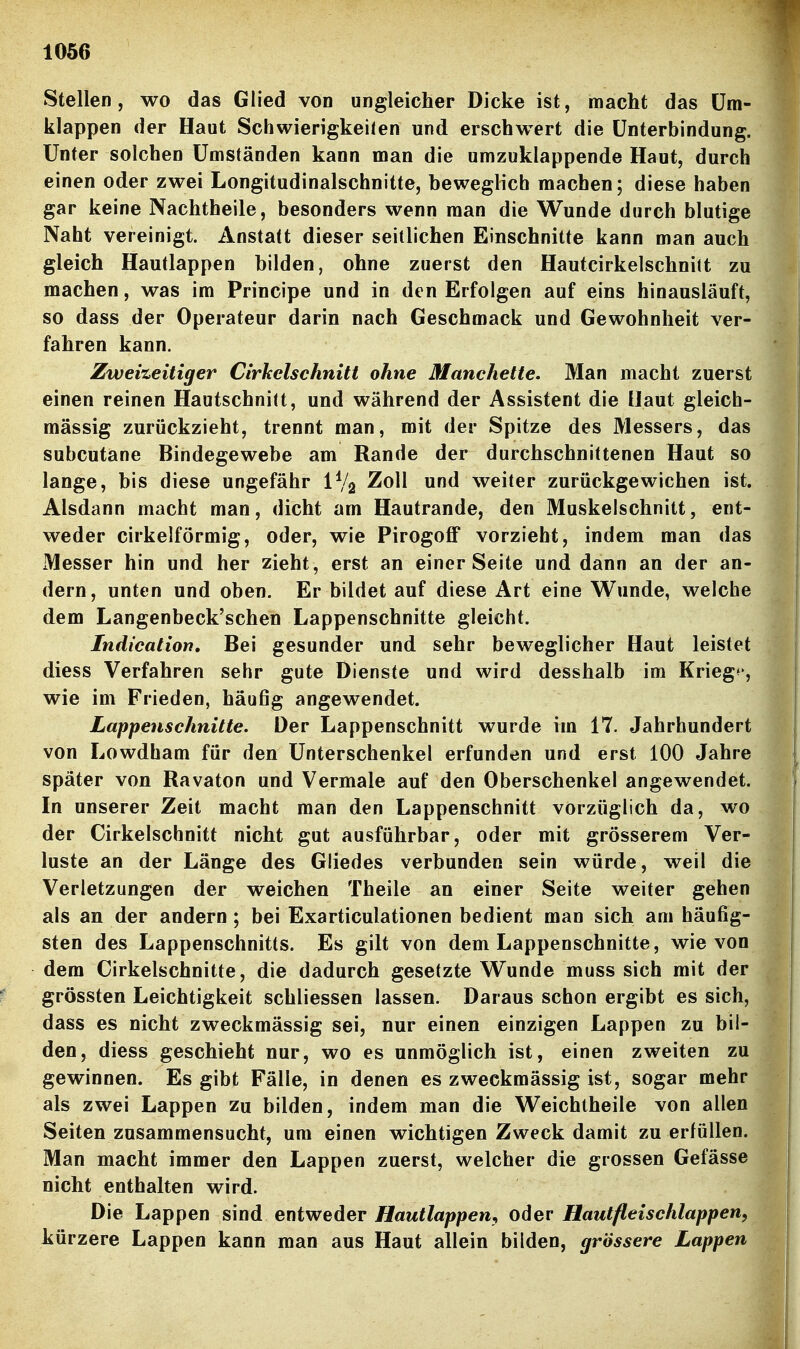 Stellen, wo das Glied von ungleicher Dicke ist, macht das Um- klappen der Haut Schwierigkeiten und erschwert die Unterbindung. Unter solchen Umständen kann man die umzuklappende Haut, durch einen oder zwei Longitudinalschnitte, beweglich machen; diese haben gar keine Nachtheile, besonders wenn man die Wunde durch blutige Naht vereinigt. Anstatt dieser seitlichen Einschnitte kann man auch gleich Hautlappen bilden, ohne zuerst den Hautcirkelschnilt zu machen, was im Principe und in den Erfolgen auf eins hinausläuft, so dass der Operateur darin nach Geschmack und Gewohnheit ver- fahren kann. Zweizeitiger Cirhelschnitt ohne Manchette, Man macht zuerst einen reinen Hautschnitt, und während der Assistent die Haut gleich- massig zurückzieht, trennt man, mit der Spitze des Messers, das subcutane Bindegewebe am Rande der durchschnittenen Haut so lange, bis diese ungefähr IV2 Zoll und weiter zurückgewichen ist. Alsdann macht man, dicht am Hautrande, den Muskelschnitt, ent- weder cirkelförmig, oder, wie Pirogoff vorzieht, indem man das Messer hin und her zieht, erst an einer Seite und dann an der an- dern, unten und oben. Er bildet auf diese Art eine Wunde, welche dem Langenbeck'schen Lappenschnitte gleicht. Indication. Bei gesunder und sehr beweglicher Haut leistet diess Verfahren sehr gute Dienste und wird desshalb im Krieg*', wie im Frieden, häufig angewendet. Lappenschnitte. Der Lappenschnitt wurde im 17. Jahrhundert von Lowdham für den Unterschenkel erfunden und erst 100 Jahre später von Ravaton und Vermale auf den Oberschenkel angewendet. In unserer Zeit macht man den Lappenschnitt vorzüglich da, wo der Cirkelschnitt nicht gut ausführbar, oder mit grösserem Ver- luste an der Länge des Gliedes verbunden sein würde, weil die Verletzungen der weichen Theile an einer Seite weiter gehen als an der andern; bei Exarticulationen bedient man sich am häufig- sten des Lappenschnitts. Es gilt von dem Lappenschnitte, wie von dem Cirkelschnitte, die dadurch gesetzte Wunde muss sich mit der grössten Leichtigkeit schliessen lassen. Daraus schon ergibt es sich, dass es nicht zweckmässig sei, nur einen einzigen Lappen zu bil- den, diess geschieht nur, wo es unmöglich ist, einen zweiten zu gewinnen. Es gibt Fälle, in denen es zweckmässig ist, sogar mehr als zwei Lappen zu bilden, indem man die Weichtheile von allen Seiten zusammensucht, um einen wichtigen Zweck damit zu erfüllen. Man macht immer den Lappen zuerst, welcher die grossen Gefässe nicht enthalten wird. Die Lappen sind entweder Hautlappen^ oder Hautfleischlappen, kürzere Lappen kann man aus Haut allein bilden, grössere Lappen