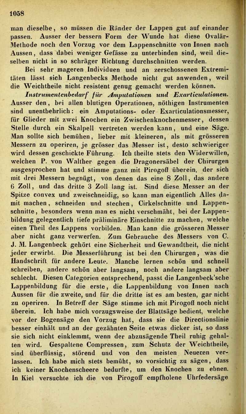 man dieselbe, so müssen die Ränder der Lappen gut auf einander passen. Ausser der bessern Form der Wunde hat diese Ovalär- Methode noch den Vorzug vor dem Lappenschnitte von Innen nach Aussen, dass dabei weniger Gefässe zu unterbinden sind, weil die- selben nicht in so schräger Richtung durchschnitten werden. Bei sehr mageren Individuen und an zerschossenen Extremi- täten lässt sich Langenbecks Methode nicht gut anwenden, weil die Weichtheile nicht resistent genug gemacht werden können. Instrumentenbedarf für Amputationen und Exarticulaiionen, Ausser den, bei allen blutigen Operationen, nöthigen Instrumenten sind unentbehrlich: ein Amputations- oder Exarticulationsmesser, für Glieder mit zwei Knochen ein Zwischenknochenmesser, dessen Stelle durch ein Skalpell vertreten werden kann, und eine Säge. Man sollte sich bemühen, lieber mit kleineren, als mit grösseren Messern zu operiren, je grösser das Messer ist, desto schwieriger wird dessen geschickte Führung. Ich theilte stets den Widerwillen, welchen P. von Walther gegen die Dragonersäbel der Chirurgen ausgesprochen hat und stimme ganz mit Pirogoff überein, der sich mit drei Messern begnügt, von denen das eine 8 Zoll, das andere 6 Zoll, und das dritte 3 Zoll lang ist. Sind diese Messer an der Spitze convex und zweischneidig, so kann man eigentlich Alles da- mit machen, schneiden und stechen, Cirkelschnitte und Lappen- schnitte, besonders wenn man es nicht verschmäht, bei der Lappen- bildung gelegentlich tiefe präliminäre Einschnitte zumachen, welche einen Theil des Lappens vorbilden. Man kann die grösseren Messer aber nicht ganz verwerfen. Zum Gebrauche des Messers von C. J. M. Langenbeck gehört eine Sicherheit und Gewandtheit, die nicht jeder erwirbt. Die Messerführung ist bei den Chirurgen, was die Handschrift für andere Leute. Manche lernen schön und schnell schreiben, andere schön aber langsam, noch andere langsam aber schlecht. Diesen Categorien entsprechend, passt die Langenbeck'sche Lappenbildung für die erste, die Lappenbildung von Innen nach Aussen für die zweite, und für die dritte ist es am besten, gar nicht zu operiren. In Betreff der Säge stimme ich mit Pirogoff noch nicht überein» Ich habe mich vorzugsweise der Blattsäge bedient, welche vor der Bogensäge den Vorzug hat, dass sie die Directionslinie besser einhält und an der gezähnten Seite etwas dicker ist, so dass sie sich nicht einklemmt, wenn der abzusägende Theil ruhig gehal- ten wird. Gespaltene Compressen, zum Schutz der Weichtheile, sind überflüssig, störend und von den meisten Neueren ver- lassen. Ich habe mich stets bemüht, so vorsichtig zu sägen, dass ich keiner Knochenscheere bedurfte, um den Knochen zu ebnen. In Kiel versuchte ich die von Pirogoff empfholene ührfedersäge