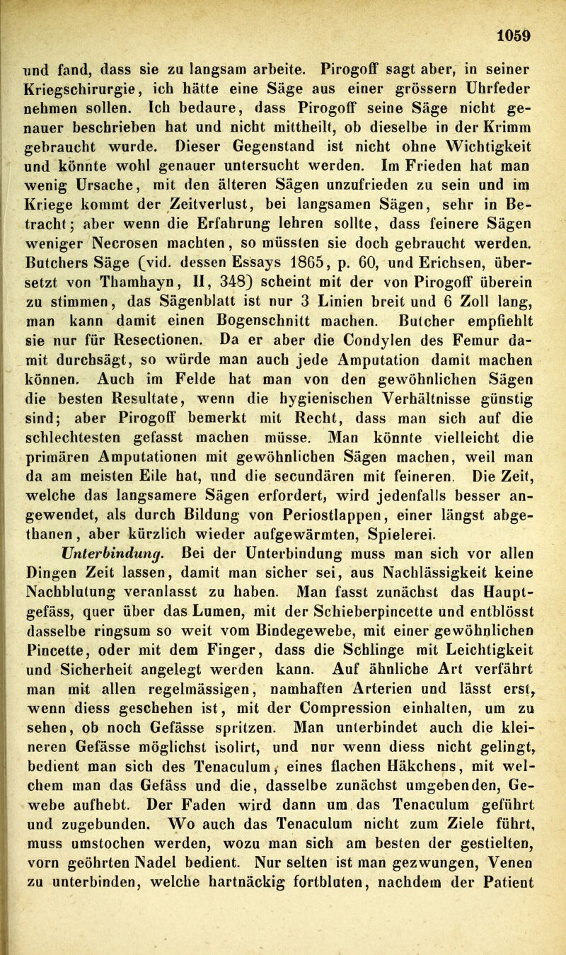 und fand, dass sie zu langsam arbeite. Pirogoff sagt aber, in seiner Kriegscbirurgie, ich hätte eine Säge aus einer grössern Uhrfeder nehmen sollen. Ich bedaure, dass Pirogoff seine Säge nicht ge- nauer beschrieben hat und nicht mittheilf, ob dieselbe in der Krimm gebraucht wurde. Dieser Gegenstand ist nicht ohne Wichtigkeit und könnte wohl genauer untersucht werden. Im Frieden hat man wenig Ursache, mit den älteren Sägen unzufrieden zu sein und im Kriege kommt der Zeitverlust, bei langsamen Sägen, sehr in Be- tracht; aber wenn die Erfahrung lehren sollte, dass feinere Sägen weniger Necrosen machten, so müssten sie doch gebraucht werden. Butchers Säge (vid. dessen Essays 1865, p. 60, und Erichsen, über- setzt von Thamhayn, II, 348) scheint mit der von Pirogoff überein zu stimmen, das Sägenblatt ist nur 3 Linien breit und 6 Zoll lang, man kann damit einen Bogenschnitt machen. Bulcher empfiehlt sie nur für Resectionen. Da er aber die Condylen des Femur da- mit durchsägt, so würde man auch jede Amputation damit machen können. Auch im Felde hat man von den gewöhnlichen Sägen die besten Resultate, wenn die hygienischen Verhältnisse günstig sind; aber Pirogoff bemerkt mit Recht, dass man sich auf die schlechtesten gefasst machen müsse. Man könnte vielleicht die primären Amputationen mit gewöhnlichen Sägen machen, weil man da am meisten Eile hat, und die secundären mit feineren. Die Zeit, welche das langsamere Sägen erfordert, wird jedenfalls besser an- gewendet, als durch Bildung von Periostlappen, einer längst abge- thanen, aber kürzlich wieder aufgewärmten, Spielerei. Unterbindung. Bei der Unterbindung muss man sich vor allen Dingen Zeit lassen, damit man sicher sei, aus Nachlässigkeit keine Nachblutung veranlasst zu haben. Man fasst zunächst das Haupt- gefäss, quer über das Lumen, mit der Schieberpincette und entblösst dasselbe ringsum so weit vom Bindegewebe, mit einer gewöhnlichen Pincette, oder mit dem Finger, dass die Schlinge mit Leichtigkeit und Sicherheit angelegt werden kann. Auf ähnliche Art verfährt man mit allen regelmässigen, namhaften Arterien und lässt erst^ wenn diess geschehen ist, mit der Compression einhalten, um zu sehen, ob noch Gefässe spritzen. Man unterbindet auch die klei- neren Gefässe möglichst isolirt, und nur wenn diess nicht gelingt, bedient man sich des Tenaculum, eines flachen Häkchens, mit wel- chem man das Gefäss und die, dasselbe zunächst umgebenden, Ge- webe aufhebt. Der Faden wird dann um das Tenaculum geführt und zugebunden. Wo auch das Tenaculum nicht zum Ziele führt, muss umstochen werden, wozu man sich am besten der gestielten, vorn geöhrten Nadel bedient. Nur selten ist man gezwungen, Venen zu unterbinden, welche hartnäckig fortbluten, nachdem der Patient