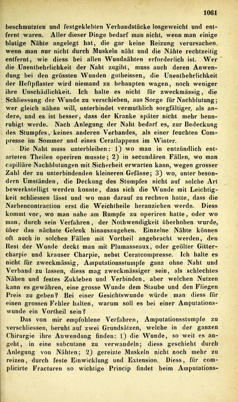 beschmutzten und festgeklebten Verbandstücke losgeweicht und ent- fernt waren. Aller dieser Dinge bedarf man nicht, wenn man einige blutige Nähte angelegt hat, die gar keine Reizung verursachen, wenn man nur nicht durch Muskeln näht und die Nähte rechtzeitig entfernt, wie diess bei allen Wundnähten erforderlich ist. Wer die ünentbehrlichkeit der Naht zugibt, rauss auch deren Anwen- dung bei den grössten Wunden gutheissen, die ünentbehrlichkeit der Heftpflaster wird niemand zu behaupten wagen, noch weniger ihre Unschädlichkeit. Ich halte es nicht für zweckmässig, die Schliessung der Wunde zu verschieben, aus Sorge für Nachblutung; wer gleich nähen will, unterbindet vermuthlich sorgfältiger^ als an- dere, und es ist besser, dass der Kranke später nicht mehr beun- ruhigt werde. Nach Anlegung der Naht bedarf es, zur Bedeckung des Stumpfes, keines anderen Verbandes, als einer feuchten Com- presse im Sommer und eines Ceratlappens im Winter. Die Naht muss unterbleiben: 1) wo man in entzündlich ent- arteten Theilen operiren musste; 2) in secundären Fällen, wo man capilläre Nachblutungen mit Sicherheit erwarten kann, wegen grosser Zahl der zu unterbindenden kleineren Gefässe; 33 wo, unter beson- dern Umständen, die Deckung des Stumpfes nicht auf solche Art bewerkstelligt werden konnte, dass sich die Wunde mit Leichtig- keit schliessen lässt und wo man darauf zurechnen hatte, dass die Narbencontraction erst die Weichtheile heranziehen werde. Diess kommt vor, wo man nahe am Rumpfe zu operiren hatte, oder wo man, durch sein Verfahren, der Nothwendigkeit überhoben wurde, über das nächste Gelenk hinauszugehen. Einzelne Nähte können oft auch in solchen Fällen mit Vorthei! angebracht werden, den Rest der Wunde deckt man mit Plumasseaux, oder geölter Gitter- charpie und krauser Charpie, nebst Ceratcompresse. Ich halte es nicht für zweckmässig, Amputationsstumpfe ganz ohne Naht und Verband zu lassen, diess mag zweckmässiger sein, als schlechtes Nähen und festes Zukleben und Verbinden, aber welchen Nutzen kann es gewähren, eine grosse Wunde dem Staube und den Fliegen Preis zu geben? Bei einer Gesichtswunde würde man diess für einen grossen Fehler halten, warum soll es bei einer Amputations- wunde ein Vortheil sein? Das von mir empfohlene Verfahren, Amputationsstumpfe zu verschliessen, beruht auf zwei Grundsätzen, welche in der ganzen Chirurgie ihre Anwendung finden: 1) die Wunde, so weit es an- geht, in eine subcutane zu verwandeln; diess geschieht durch Anlegung von Nähten; 2) gereizte Muskeln nicht noch mehr zu reizen, durch feste Einwicklung und Extension. Diess, für com- plicirte Fracturen so wichtige Princip findet beim Amputations-