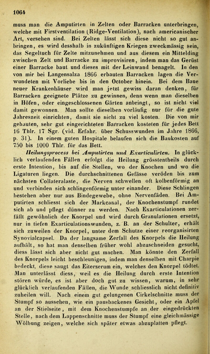 muss man die Amputirten in Zelten oder Barracken unterbringen, welche mit Firstventilation (^Ridge-VentilationJ, nach americanischer Art, versehen sind. Bei Zelten lässt sich diese nicht so gut an- bringen , es wird desshalb in zukünftigen Kriegen zweckmässig sein, das Segeltuch für Zelte mitzunehmen und aus diesem ein Mittelding zwischen Zelt und Barracke zu improvisiren, indem man das Gerüst einer Barracke baut und dieses mit der Leinwand benagelt. In den von mir bei Langensalza 1866 erbauten Barracken lagen die Ver- wundeten mit Vorliebe bis in den October hinein. Bei dem Baue neuer Krankenhäuser wird man jetzt gewiss daran denken, für Barracken geeignete Plätze zu gewinnen, denn wenn man dieselben in Höfen, oder eingeschlossenen Gärten anbringt, so ist nicht viel damit gewonnen. Man sollte dieselben vorläufig nur für die gute Jahreszeit einrichten, damit sie nicht zu viel kosten. Die von mir gebauten, sehr gut eingerichteten Barracken kosteten für jedes Bett 16 Thlr. 17 Sgr. (vid. Erfahr, über Schusswunden im Jahre 1866, p. 31). In einem guten Hospitale belaufen sich die Baukosten auf 750 bis 1000 Thlr. für das Bett. Heilutiffsprocess bei Amputirten und Exarliculirten. In glück- lich verlaufenden Fällen erfolgt die Heilung grösstentheils durch erste Intention, bis auf die Stellen, wo der Knochen und wo die Ligaturen liegen. Die durchschnittenen Gefässe veröden bis zum nächsten Collateralaste, die Nerven schwellen oft kolbenförmig an und verbinden sich schlingenförmig unter einander. Diese Schlingen bestehen aber nur aus Bindegewebe, ohne Nervenfäden. Bei Am- putirten schliesst sich der Markcanal, der Knochenstumpf rundet sich ab und pflegt dünner zu werden. Nach Exarticulationen zer- fällt gewöhnlich der Knorpel und wird durch Granulationen ersetzt, nur in tiefen Exarticuiationswunden, z. B. an der Schulter, erhält sich zuweilen der Knorpel, unter dem Schutze einer reorganisirten Synovialcapsel. Da der langsame Zerfall des Knorpels die Heilung aufhält, so hat man denselben früher wohl abzuschneiden gesucht, diess lässt sich aber nicht gut machen. Man könnte den Zerfall des Knorpels leicht beschleunigen, indem man denselben mit Charpie bedeckt, diese saugt das Eiterserum ein, welches den Knorpel tödtet. Man unterlässt diess, weil es die Heilung durch erste Intention stören würde, es ist aber doch gut zu wissen, warum, in sehr glücklich verlaufenden Fällen, die Wunde schliesslich nicht definitiv zuheilen will. Nach einem gut gelungenen Cirkelschnitte muss der Stumpf so aussehen, wie ein pausbackenes Gesicht, oder ein Apfel an der Stielseite, mit dem Knochenstumpfe an der eingedrückten Stelle, nachdem Lappenschnitte muss der Stumpf eine gleichmässige Wölbung zeigen, welche sich später etwas abzuplatten pflegt.