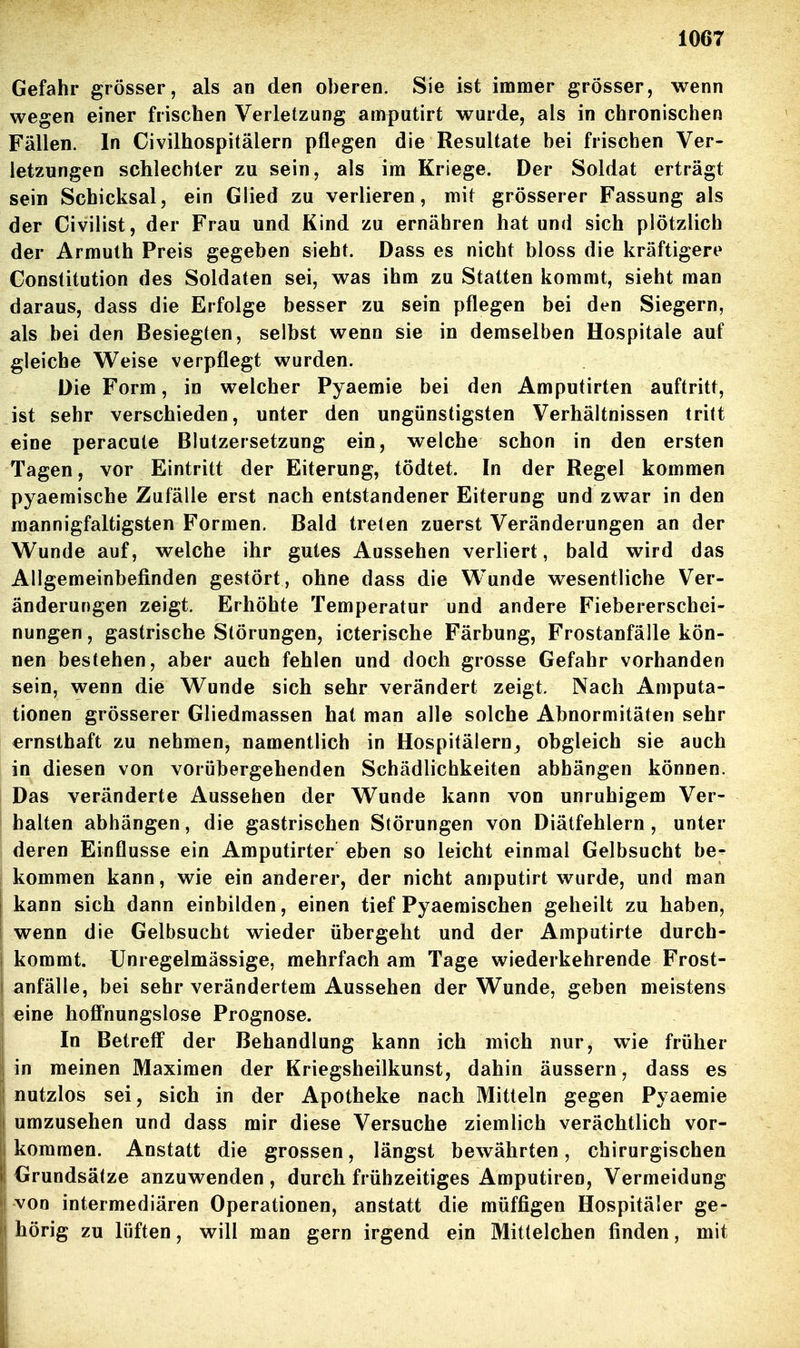 Gefahr grösser, als an den oberen. Sie ist immer grösser, wenn wegen einer frischen Verletzung amputirt wurde, als in chronischen Fällen. In Civilhospitälern pflegen die Resultate bei frischen Ver- letzungen schlechter zu sein, als im Kriege. Der Soldat erträgt sein Schicksal, ein Glied zu verlieren, mit grösserer Fassung als der Civilist, der Frau und Kind zu ernähren hat und sich plötzlich der Armuth Preis gegeben sieht. Dass es nicht bloss die kräftigere Constitution des Soldaten sei, was ihm zu Statten kommt, sieht man daraus, dass die Erfolge besser zu sein pflegen bei den Siegern, als bei den Besiegten, selbst wenn sie in demselben Hospitale auf gleiche Weise verpflegt wurden. Die Form, in welcher Pyaemie bei den Amputirten auftritt, ist sehr verschieden, unter den ungünstigsten Verhältnissen tritt eine peracute Blutzersetzung ein, welche schon in den ersten Tagen, vor Eintritt der Eiterung, tödtet. In der Regel kommen pyaemische Zufälle erst nach entstandener Eiterung und zwar in den mannigfaltigsten Formen. Bald treten zuerst Veränderungen an der V^unde auf, welche ihr gutes Aussehen verliert, bald wird das Allgemeinbefinden gestört , ohne dass die Wunde wesentliche Ver- änderungen zeigt. Erhöhte Temperatur und andere Fiebererschei- nungen , gastrische Störungen, icterische Färbung, Frostanfälle kön- nen bestehen, aber auch fehlen und doch grosse Gefahr vorhanden sein, wenn die Wunde sich sehr verändert zeigt. Nach Amputa- tionen grösserer Gliedmassen hat man alle solche Abnormitäten sehr ernsthaft zu nehmen, namentlich in Hospitälern^ obgleich sie auch in diesen von vorübergehenden Schädlichkeiten abhängen können. Das veränderte Aussehen der Wunde kann von unruhigem Ver- halten abhängen, die gastrischen Störungen von Diätfehlern , unter deren Einflüsse ein Amputirter eben so leicht einmal Gelbsucht be;^ kommen kann, wie ein anderer, der nicht amputirt wurde, und man kann sich dann einbilden, einen tief Pyaemischen geheilt zu haben, wenn die Gelbsucht wieder übergeht und der Amputirte durch- I kommt. Unregelmässige, mehrfach am Tage wiederkehrende Frost- i anfälle, bei sehr verändertem Aussehen der Wunde, geben meistens eine hofi'nungslose Prognose. In Betreff der Behandlung kann ich mich nur, wie früher in meinen Maximen der Kriegsheilkunst, dahin äussern, dass es nutzlos sei, sich in der Apotheke nach Mitteln gegen Pyaemie I umzusehen und dass mir diese Versuche ziemlich verächtlich vor- kommen. Anstatt die grossen, längst bewährten, chirurgischen Grundsätze anzuwenden , durch frühzeitiges Amputiren, Vermeidung von intermediären Operationen, anstatt die müffigen Hospitäler ge- hörig zu lüften, will man gern irgend ein Mittelchen finden, mit I