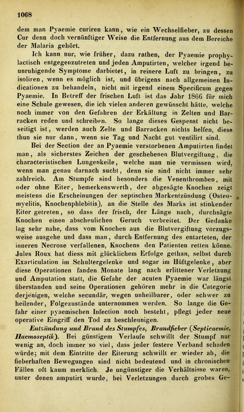 dem man Pyaemie curiren kann, wie ein Wechselfieber, zu dessen Cur denn doch vernünftiger Weise die Entfernung aus dem Bereiche der Malaria gehört. Ich kann nur, wie früher, dazu rathen, der Pyaemie prophy- lactisch entgegenzutreten und jeden Amputirten, welcher irgend be- unruhigende Symptome darbietet, in reinere Luft zu bringen, zu isoliren, wenn es möglich ist, und übrigens nach allgemeinen In- dicationen zu behandeln, nicht mit irgend einem Specificum gegen Pyaemie. In Betreff der frischen Luft ist das Jahr 1866 für mich eine Schule gewesen, die ich vielen anderen gewünscht hätte, welche noch immer von den Gefahren der Erkältung in Zelten und Bar- racken reden und schreiben. So lange dieses Gespenst nicht be- seitigt ist , werden auch Zelte und ßarracken nichts helfen, diess thun sie nur dann, wenn sie Tag und Nacht gut ventilirt sind. Bei der Section der an Pyaemie verstorbenen Amputirten findet man, als sicherstes Zeichen der geschehenen Blutvergiftung, die characteristischen Lungenkeile, welche man nie vermissen wird, wenn man genau darnach sucht, denn sie sind nicht immer sehr zahlreich. Am Stumpfe sind besonders die Venenthromben, mit oder ohne Eiter, bemerkenswerth, der abgesägte Knochen zeigt meistens die Erscheinungen der septischen Markentzündung (Osteo- myelitis, Knochenphlebitis), an die Stelle des Marks ist stinkender Eiter getreten, so dass der frisch, der Länge nach, durchsägte Knochen einen abscheulichen Geruch verbreitet. Der Gedanke lag sehr nahe, dass vom Knochen aus die Blutvergiftung vorzugs- weise ausgehe und dass man, durch Entfernung des entarteten, der inneren Necrose verfallenen, Knochens den Patienten retten könne. Jules Roux hat diess mit glücklichem Erfolge gethan, selbst durch Exarticulation im Schultergelenke und sogar im Hüftgelenke, aber diese Operationen fanden Monate lang nach erlittener Verletzung und Amputation statt, die Gefahr der acuten Pyaemie war längst überstanden und seine Operationen gehören mehr in die Categorie derjenigen, welche secundär, wegen unheilbarer, oder schwer zu heilender. Folgezustände unternommen werden. So lange die Ge- fahr einer pyaemischen Infection noch besteht, pflegt jeder neue operative Eingriff den Tod zu beschleunigen. Entzündung und Brand des Stumpfes, Brandfieber {Septicaemie, Haemoseptik). Bei günstigem Verlaufe schwillt der Stumpf nur wenig an, doch immer so viel, dass jeder festere Verband schaden würde; mit dem Eintritte der Eiterung schwillt er wieder ab, die fieberhaften Bewegungen sind nicht bedeutend und in chronischen- Fällen oft kaum merklich. Je ungünstiger die Verhältnisse waren, unter denen amputirt wurde, bei Verletzungen durch grobes Ge-^