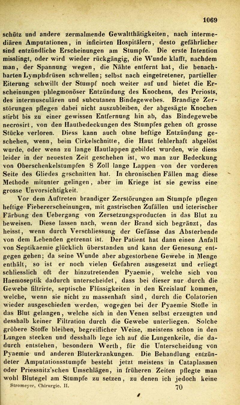 schütz und andere zermalmende Gewaltthätigkeiten, nach interme- diären Amputationen, in inficirten Hospitälern, desto gefährlicher sind entzündliche Erscheinungen am Stumpfe. Die erste Intention roisslingt, oder wird wieder rückgängig, die Wunde klafft, nachdem man, der Spannung wegen, die Nähte entfernt hat, die benach- barten Lymphdrüsen schwellen; selbst nach eingetretener, partieller Eiterung schwillt der Stumpf noch weiter auf und bietet die Er- scheinungen phlegmonöser Entzündung des Knochens, des Periosts, des intermusculären und subcutanen Bindegewebes. Brandige Zer- störungen pflegen dabei nicht auszubleiben, der abgesägte Knochen stirbt bis zu einer gewissen Entfernung hin ab, das Bindegewebe necrosirt, von den Hautbedeckungen des Stumpfes gehen oft grosse Stücke verloren. Diess kann auch ohne heftige Entzündung ge- schehen, wenn, beim Cirkelschnitte, die Haut fehlerhaft abgelöst wurde, oder wenn zu lange Hautlappen gebildet wurden, wie diess leider in der neuesten Zeit geschehen ist, wo man zur Bedeckung von Oberschenkelstumpfen 8 Zoll lange Lappen von der vorderen Seite des Gliedes geschnitten hat. In chronischen Fällen mag diese Methode mitunter gelingen, aber im Kriege ist sie gewiss eine grosse Unvorsichtigkeit. Vor dem Auftreten brandiger Zerstörungen am Stumpfe pflegen heftige Fiebererscheinungen, mit gastrischen Zufällen und icterischer Färbung den Uebergang von Zersetzungsproducten in das Blut zu beweisen. Diese lassen nach, wenn der Brand sich begränzt, das heisst, wenn durch Verschliessung der Gefässe das Absterbende von dem Lebenden getrennt ist. Der Patient hat dann einen Anfall von Septikaemie glücklich überstanden und kann der Genesung ent- gegen gehen; da seine Wunde aber abgestorbene Gewebe in Menge enthält, so ist er noch vielen Gefahren ausgesetzt und erliegt schliesslich oft der hinzutretenden Pyaemie, welche sich von Haemoseptik dadurch unterscheidet, dass bei dieser nur durch die Gewebe filtrirte, septische Flüssigkeiten in den Kreislauf kommen, welche, wenn sie nicht zu massenhaft sind, durch die Colatorien wieder ausgeschieden werden, wogegen bei der Pyaemie Stoße in das Blut gelangen, welche sich in den Venen selbst erzeugten und desshalb keiner Filtration durch die Gewebe unterliegen. Solche gröbere Stoffe bleiben, begreiflicher Weise, meistens schon in den Lungen stecken und desshalb lege ich auf die Lungenkeile, die da- durch entstehen, besondern Werth, für die Unterscheidung von Pyaemie und anderen Bluterkrankungen. Die Behandlung entzün- deter Amputationsstumpfe besteht jetzt meistens in Cataplasmen oder Priessnitz'schen Umschlägen, in früheren Zeiten pflegte man wohl Blutegel am Stumpfe zu setzen, zu denen ich jedoch keine Stromeyer, Chirurgie. II. »7Q