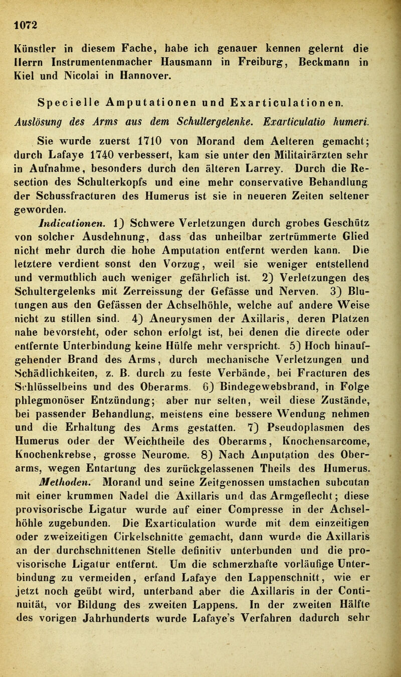 Künstler in diesem Fache, habe ich genauer kennen gelernt die Herrn Instrumentenmacher Hansmann in Freiburg, Beckmann in Kiel und Nicolai in Hannover. Specielle Amputationen und Exarticulation en. Auslösung des Arms aus dem Schultergelenke. ExarticulaÜo humeri. Sie wurde zuerst 1710 von Morand dem Aelteren gemacht; durch Lafaye 1740 verbessert, kam sie unter den Militairärzten sehr in Aufnahme, besonders durch den älteren Larrey. Durch die Re- section des Schulterkopfs und eine mehr conservative Behandlung der Schussfracturen des Humerus ist sie in neueren Zeiten seltener geworden. Indicationen, 1) Schwere Verletzungen durch grobes Geschütz von solcher Ausdehnung, dass das unheilbar zertrümmerte Glied nicht mehr durch die hohe Amputation entfernt werden kann. Die letztere verdient sonst den Vorzug, weil sie weniger entstellend und vermuthlich auch weniger gefährlich ist. 2) Verletzungen des Schultergelenks mit Zerreissung der Gefässe und Nerven. 3) Blu- tungen aus den Gefässen der Achselhöhle, welche auf andere Weise nicht zu stillen sind. 4) Aneurysmen der Axillaris, deren Platzen nahe bevorsteht, oder schon erfolgt ist, bei denen die directe oder entfernte Unterbindung keine Hülfe mehr verspricht. 5) Hoch hinauf- gehender Brand des Arms, durch mechanische Verletzungen und Schädlichkeiten, z. B. durch zu feste Verbände, bei Fracturen des Schlüsselbeins und des Oberarms. 63 Bindegewebsbrand, in Folge phlegmonöser Entzündung; aber nur selten, weil diese Zustände, bei passender Behandlung, meistens eine bessere Wendung nehmen und die Erhaltung des Arms gestatten. 7) Pseudoplasmen des Humerus oder der Weichtheile des Oberarms, Knochensarcome, Knochenkrebse, grosse Neurome. 8) Nach Amputation des Ober- arms, wegen Entartung des zurückgelassenen Theils des Humerus» Methoden. Morand und seine Zeitgenossen umstachen subcutan mit einer krummen Nadel die Axillaris und das Armgeflecht; diese provisorische Ligatur wurde auf einer Com presse in der Achsel- höhle zugebunden. Die Exarticulation wurde mit dem einzeitigen oder zweizeitigen Cirkelschnitte gemacht, dann wurde die Axillaris an der durchschnittenen Stelle definitiv unterbunden und die pro- visorische Ligatur entfernt. Um die schmerzhafte vorläufige Unter- bindung zu vermeiden, erfand Lafaye den Lappenschnitt, wie er jetzt noch geübt wird, unterband aber die Axillaris in der Conti- nuität, vor Bildung des zweiten Lappens. In der zweiten Hälfte des vorigen Jahrhunderts wurde Lafaye's Verfahren dadurch sehr