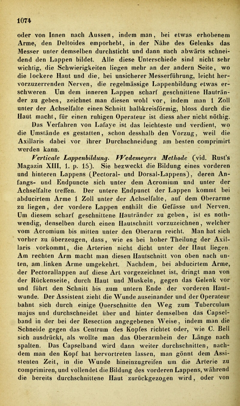 oder von Innen nach Aussen, indem man, bei etwas erhobenem Arme, den Deltoides emporhebt, in der Nähe des Gelenks das Messer unter demselben durchsticht und dann nach abwärts schnei- dend den Lappen bildet. Alle diese Unterschiede sind nicTit sehr wichtig, die Schwierigkeiten liegen mehr an der andern Seite, wo die lockere Haut und die, bei unsicherer Messerführung, leicht her- vorzuzerrenden Nerven, die regelmässige Lappenbildung etwas er- schweren Um dem inneren Lappen scharf geschnittene Hauträn- der zu geben, zeichnet man diesen wohl vor, indem man 1 Zoll unter der Achselfalte einen Schnitt halbkreisförmig, bloss durch die Haut macht, für einen ruhigen Operateur ist diess aber nicht nöthig. Das Verfahren von Lafaye ist das leichteste und verdient, wo die Umstände es gestatten, schon desshalb den Vorzug, weil die Axillaris dabei vor ihrer Durchschneidung am besten comprimirt werden kann. Verticale Lappenbildung. TVedemeyers Methode (vid. Rust's Magazin XHI, 1. p. 15). Sie bezweckt die Bildung eines vorderen und hinteren Lappens (Pectoral- und Dorsal-Lappens), deren An- fangs- und Endpuncte sich unter dem Acromium und unter der Achselfalte treffen. Der untere Endpunct der Lappen kommt bei abducirtem Arme 1 Zoll unter der Achselfahe, auf dem Oberarme zu liegen, der vordere Lappen enthält die Gefässe und Nerven, Um diesem scharf geschnittene Hautränder zu geben, ist es noth- wendig, denselben durch einen Haulschnitt vorzuzeichnen, welcher vom Acromium bis mitten unter den Oberarm reicht. Man hat sich vorher zu überzeugen, dass, wie es bei hoher Theilung der Axil- laris vorkommt, die Arterien nicht dicht unter der Haut liegen. Am rechten Arm macht man diesen Hautschnitt von oben nach un- ten, am linken Arme umgekehrt. Nachdem, bei abducirtem Arme, der Pectorallappen auf diese Art vorgezeichnet ist, dringt man von der Rückenseite, durch Haut und Muskeln, gegen das Gelenk vor und führt den Schnitt bis zum untern Ende der vorderen Haut- wunde. Der Assistent zieht die Wunde auseinander und der Operateur bahnt sich durch einige Querschnitte den Weg zum Tuberculum majus und durchschneidet über und hinter demselben das Capsel- band in der bei der Resection angegebenen Weise, indem man die Schneide gegen das Centrum des Kopfes richtet oder, wie C. Bell sich ausdrückt, als wollte man das Oberarmbein der Länge nach spalten. Das Capselband wird dann weiter durchschnitten, nach- dem man den Kopf hat hervortreten lassen, man gönnt dem Assi- stenten Zeit, in die Wunde hineinzugreifen um die Arterie zu coraprimiren, und vollendet die Bildung des vorderen Lappens, während die bereits durchschnittene Haut zurückgezogen wird, oder von