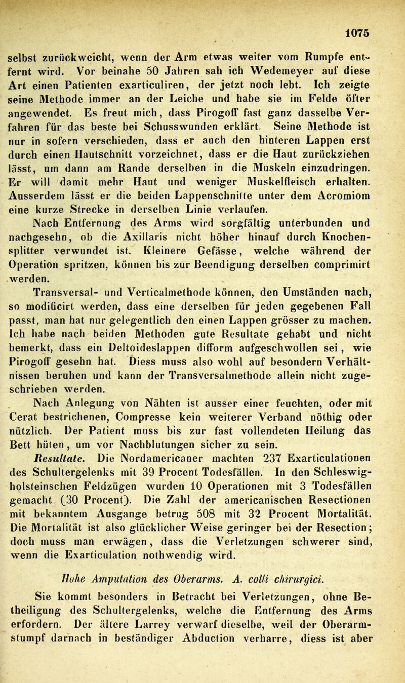 selbst zurückweicht, wenn der Arm etwas weiter vom Rumpfe ent- fernt wird. Vor beinahe 50 Jahren sah ich Wedemeyer auf diese Art einen Patienten exarticuliren, der jetzt noch lebt. Ich zeigte seine Methode immer an der Leiche und habe sie im Felde öfter angewendet. Es freut mich, dass Pirogoff fast ganz dasselbe Ver- fahren für das beste bei Schusswunden erklärt. Seine Methode ist nur in sofern verschieden, dass er auch den hinteren Lappen erst durch einen Hautschnitt vorzeichnet, dass er die Haut zurückziehen lässt, um dann am Rande derselben in die Muskeln einzudringen. Er will damit mehr Haut und weniger Muskelfleisch erhalten. Ausserdem lässt er die beiden Lappenschnilte unter dem Acromiom eine kurze Strecke in derselben Linie verlaufen. Nach Entfernung des Arms wird sorgfältig unterbunden und nachgesehn, ob die Axillaris nicht höher hinauf durch Knochen- splitter verwundet ist. Kleinere Gefässe, welche während der Operation spritzen, können bis zur Beendigung derselben comprimirt werden. Transversal- und Verdcalmethode können, den Umständen nach, so modiöcirt werden, dass eine derselben für jeden gegebenen Fall passt, man hat nur gelegentlich den einen Lappen grösser zu machen. Ich habe nach beiden Methoden gute Resultate gehabt und nicht bemerkt, dass ein Deltoideslappen difForm aufgeschwollen sei, wie Pirogoff gesehn hat. Diess muss also wohl auf besondern Verhält- nissen beruhen und kann der Transversalmethode allein nicht zuge- schrieben werden. Nach Anlegung von Nähten ist ausser einer feuchten, oder mit Cerat bestrichenen, Compresse kein weiterer Verband nöthig oder nützlich. Der Patient muss bis zur fast vollendeten Heilung das Bett hüten, um vor Nachblutungen sicher zu sein. Resultate, Die Nordamericaner machten 237 Exarticulationen des Schultergelenks mit 39 Procent Todesfällen. In den Schleswig- holsteinschen Feldzügen wurden 10 Operationen mit 3 Todesfällen gemacht (30 Procent). Die Zahl der americanischen Resectionen mit bekanntem Ausgange betrug 508 mit 32 Procent Mortalität. Die Mortalität ist also glücklicher Weise geringer bei der Resection; doch muss man erwägen, dass die Verletzungen schwerer sind, wenn die Exarticulation nothwendig wird. Hohe Amputation des Oberarms. Ä, colli chirurgici. Sie kommt besonders in Betracht bei Verletzungen, ohne Be- theiligung des Schultergelenks, welche die Entfernung des Arms erfordern. Der ältere Larrey verwarf dieselbe, weil der Oberarm- stumpf darnach in beständiger Abduction verharre, diess ist aber