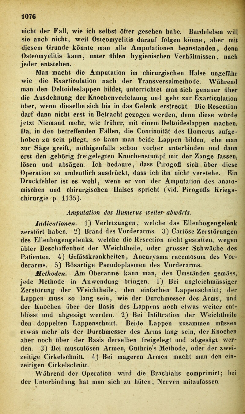 nicht der Fall, wie ich selbst öfter gesehen habe. Bardeleben will sie auch nicht, weil Osteomyelitis darauf folgen könne, aber mit diesem Grunde könnte man alle Amputationen beanstanden, denn Osteomyelitis kann, unter üblen hygienischen Verhältnissen, nach jeder entstehen. Man macht die Amputation im chirurgischen Halse ungefähr wie die Exarticulation nach der Transversalmethode. Während man den Deltoideslappen bildet, unterrichtet man sich genauer über die Ausdehnung der Knochenverletzung und geht zur Exarticulation über, wenn dieselbe sich bis in das Gelenk erstreckt. Die Resection darf dann nicht erst in Betracht gezogen werden, denn diese würde jetzt Niemand mehr, wie früher, mit einem Deltoideslappen machen. Da, in den betreffenden Fällen, die Continuität des Humerus aufge- hoben zu sein pflegt, so kann man beide Lappen bilden, ehe man zur Säge greift, nöthigenfalls schon vorher unterbinden und dann erst den gehörig freigelegten Knochenstumpf mit der Zange fassen, lösen und absägen. Ich bedaure, dass Pirogofi sich über diese Operation so undeutlich ausdrückt, dass ich ihn nicht verstehe. Ein Druckfehler ist es wohl, wenn er von der Amputalion des anato- mischen und chirurgischen Halses spricht (vid. Pirogoffs Kriegs- chirurgie p. 1135J. Amputation des Humerus weiter- abwärts. Indicationen. 1) Verletzungen, welche das Ellenbogengelenk zerstört haben. 2) Brand des Vorderarms. 3) Cariöse Zerstörungen des Ellenbogengelenks, welche die Resection nicht gestatten, wegen übler Beschafi'enheit der Weichtheile, oder grosser Schwäche des Patienten. 4) Gefässkrankheiten, Aneurysma racemosum des Vor- derarms. 5) Bösartige Pseudoplasmen des Vorderarms. Methoden, Am Oberarme kann man, den Umständen gemäss, jede Methode in Anwendung bringen. 1) Bei ungleichmässiger Zerstörung der Weichtheile, den einfachen Lappenschnitt; der Lappen muss so lang sein, wie der Durchmesser des Arms, und der Knochen über der Basis des Lappens noch etwas weiter ent- blösst und abgesägt werden. 2) Bei Infiltration der Weichtheile den doppelten Lappenschnitt. Beide Lappen zusammen müssen etwas mehr als der Durchmesser des Arms lang sein, der Knochen aber noch über der Basis derselben freigelegt und abgesägt wer- den. 3) Bei musculösen Armen, Guthrie's Methode, oder der zwei- zeitige Cirkelschnitt. 4) Bei mageren Armen macht man den ein- zeitigen Cirkelschnitt. Während der Operation wird die Brachialis comprimirt; bei der Unterbindung hat man sich zu hüten, Nerven mitzufassen.