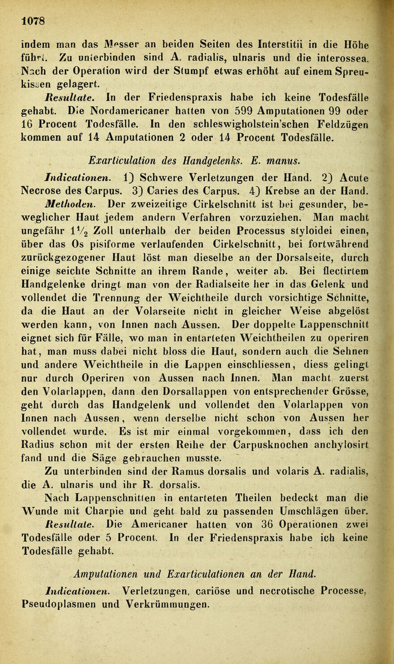 indem man das M/^sser an beiden Seiten des Interstitii in die Höhe fühfi. Zu unierbinden sind A. radialis, ulnaris und die interossea. Nach der Operation wird der Stumpf etwas erhöht auf einem Spreu- kis^en gelagert. Resultate, In der Friedenspraxis habe ich keine Todesfälle gehabt. Die Nordamericaner hatten von 599 Amputationen 99 oder 16 Procent Todesfälle. In den schleswigholstein'schen Feldzügen kommen auf 14 Amputationen 2 oder 14 Procent Todesfälle. Exarliculation des Handgelenks. E. manus. Jndicationen. 1) Schwere Verletzungen der Hand. 2) Acute Necrose des Carpus. 3) Caries des Carpus. 4) Krebse an der Hand. Methoden. Der zweizeitige Cirkelschnitt ist bei gesunder, be- weglicher Haut jedem andern Verfahren vorzuziehen. Man macht ungefähr IVg Zoll unterhalb der beiden Processus styloidei einen, über das Os pisiforme verlaufenden Cirkelschnitt, bei fortwährend zurückgezogener Haut löst man dieselbe an der Dorsalseite, durch einige seichte Schnitte an ihrem Rande, weiter ab. Bei flectirtem Handgelenke dringt man von der Radialseite her in das Gelenk und vollendet die Trennung der W^eichtheile durch vorsichtige Schnitte, da die Haut an der Volarseite nicht in gleicher Weise abgelöst werden kann, von Innen nach Aussen. Der doppelte Lappenschnitt eignet sich für Fälle, wo man in entarteten Weichtheilen zu operiren hat, man muss dabei nicht bloss die Haut, sondern auch die Sehnen und andere Weichtheile in die Lappen einschliessen, diess gelingt nur durch Operiren von Aussen nach Innen. Man macht zuerst den Volarlappen, dann den Dorsallappen von entsprechender Grösse, geht durch das Handgelenk und vollendet den Volarlappen von Innen nach Aussen, wenn derselbe nicht schon von Aussen her vollendet wurde. Es ist mir einmal vorgekommen, dass ich den Radius schon mit der ersten Reihe der Carpusknochen anchylosirt fand und die Säge gebrauchen musste. Zu unterbinden sind der Ramus dorsalis und volaris A. radialis, die A. ulnaris und ihr R. dorsalis. Nach Lappenschnitlen in entarteten Theilen bedeckt man die Wunde mit Charpie und geht bald zu passenden Umschlägen über. Resultate. Die Americaner hatten von 36 Operationen zwei Todesfälle oder 5 Procenl. In der Friedenspraxis habe ich keine Todesfälle gehabt. Amputationen und Exarticulationen an der Hand. Indicationen. Verletzungen, cariöse und necrotische Processe. Pseudoplasmen und Verkrümmungen.