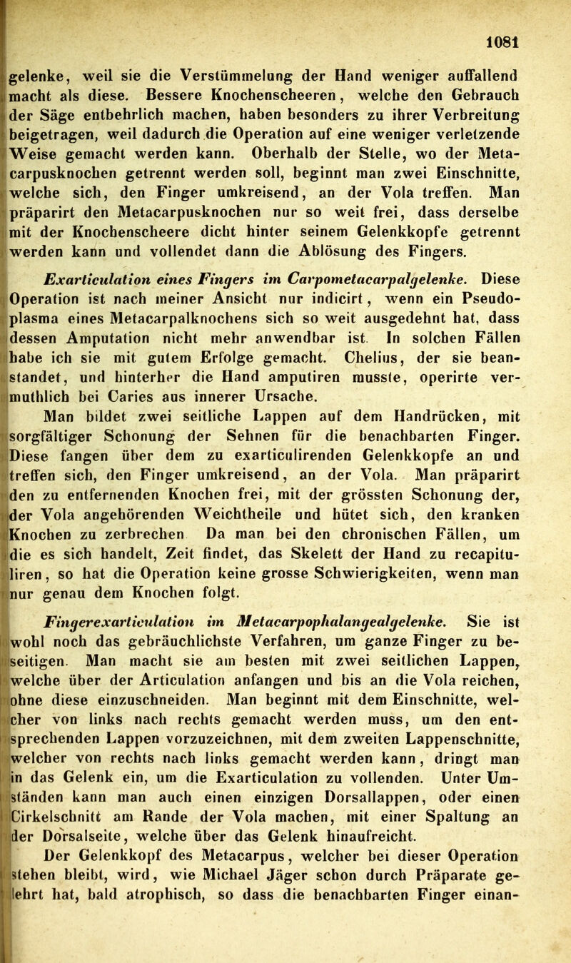 gelenke, weil sie die Verstümmelang der Hand weniger auffallend .macht als diese. Bessere Knochenscheeren, welche den Gebrauch der Säge entbehrlich machen, haben besonders zu ihrer Verbreitung beigetragen, weil dadurch die Operation auf eine weniger verletzende Weise gemacht werden kann. Oberhalb der Stelle, wo der Meta- carpusknochen getrennt werden soll, beginnt man zwei Einschnitte, welche sich, den Finger umkreisend, an der Vola treffen. Man präparirt den Metacarpusknochen nur so weit frei, dass derselbe mit der Knochenscheere dicht hinter seinem Gelenkkopfe getrennt werden kann und vollendet dann die Ablösung des Fingers. Exarticulaiion eines Fingers im Carpometacarpalgelenhe. Diese Operation ist nach meiner Ansicht nur indicirt, wenn ein Pseudo- plasma eines Metacarpalknochens sich so weit ausgedehnt hat, dass dessen Amputation nicht mehr anwendbar ist In solchen Fällen habe ich sie mit gutem Erfolge gemacht. Chelius, der sie bean- standet, und hinterher die Hand amputiren raussJe, operirte ver- muthlich bei Caries aus innerer Ursache. Man bildet zwei seitliche Lappen auf dem Handrücken, mit sorgfältiger Schonung der Sehnen für die benachbarten Finger. Diese fangen über dem zu exarticulirenden Gelenkkopfe an und treffen sich, den Finger umkreisend, an der Vola. Man präparirt ' den zu entfernenden Knochen frei, mit der grössten Schonung der, der Vola angehörenden Weichtheile und hütet sich, den kranken Knochen zu zerbrechen Da man bei den chronischen Fällen, um die es sich handelt, Zeit findet, das Skelett der Hand zu recapitu- liren, so hat die Operation keine grosse Schwierigkeiten, wenn man nur genau dem Knochen folgt. Fingerexarticulation im Metacarpophalangealgelenke. Sie ist wohl noch das gebräuchlichste Verfahren, um ganze Finger zu be- seitigen. Man macht sie am besten mit zwei seitlichen Lappen^ welche über der Articulation anfangen und bis an die Vola reichen, ohne diese einzuschneiden. Man beginnt mit dem Einschnitte, wel- cher von links nach rechts gemacht werden muss, um den ent- sprechenden Lappen vorzuzeichnen, mit dem zweiten Lappenschnitte, welcher von rechts nach links gemacht werden kann , dringt man in das Gelenk ein, um die Exarticulation zu vollenden. Unter Um- ständen kann man auch einen einzigen Dorsallappen, oder einen ' Cirkelschnitfc am Rande der Vola machen, mit einer Spaltung an der DoVsalseite, welche über das Gelenk hinaufreicht. Der Gelenkkopf des Metacarpus, welcher bei dieser Operation iitehen bleibt, wird, wie Michael Jäger schon durch Präparate ge- lehrt hat, bald atrophisch, so dass die benachbarten Finger einan- Ii