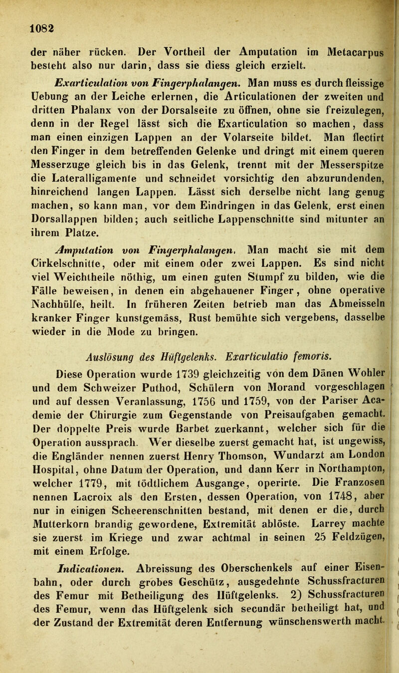 I 1082 der näher rücken. Der Vortheil der Amputation im Metacarpus besteht also nur darin, dass sie diess gleich erzielt. .||| Exartieulation von Fingerphalangen. Man muss es durch fleissige Üebung an der Leiche erlernen, die Articulationen der zweiten und dritten Phalanx von der Dorsalseite zu öffnen, ohne sie freizulegen, denn in der Regel lässt sich die Exartieulation so machen, dass man einen einzigen Lappen an der Volarseite bildet. Man flectirt den Finger in dem betreffenden Gelenke und dringt mit einem queren Messerzuge gleich bis in das Gelenk, trennt mit der Messerspitze die Lateralligamen(e und schneidet vorsichtig den abzurundenden, hinreichend langen Lappen. Lässt sich derselbe nicht lang genug machen, so kann man, vor dem Eindringen in das Gelenk, erst einen Dorsallappen bilden; auch seitliche Lappenschnilte sind mitunter an ihrem Platze. Amputation von Fingerphalangen, Man macht sie mit dem Cirkelschnitte, oder mit einem oder zwei Lappen. Es sind nicht viel Weichtheile nöthig, um einen guten Stumpf zu bilden, wie die Fälle beweisen, in denen ein abgehauener Finger, ohne operative Nachhülfe, heilt. In früheren Zeiten betrieb man das Abmeisseln kranker Finger kunstgemäss, Rust bemühte sich vergebens, dasselbe wieder in die Mode zu bringen. Auslösung des Hüftgelenks. Exarliculatio femoris, i Diese Operation wurde 1739 gleichzeitig von dem Dänen Wohler 7 und dem Schweizer Puthod, Schülern von Morand vorgeschlagen und auf dessen Veranlassung, 1756 und 1759, von der Pariser Aca- demie der Chirurgie zum Gegenstande von Preisaufgaben gemacht. Der doppelte Preis wurde Darbet zuerkannt, welcher sich für die Operation aussprach. Wer dieselbe zuerst gemacht hat, ist ungewiss, <iie Engländer nennen zuerst Henry Thomson, Wundarzt am London Hospital, ohne Datum der Operation, und dann Kerr in Northampton, welcher 1779, mit tödtlichem Ausgange, operirte. Die Franzosen|L nennen Lacroix als den Ersten, dessen Operation, von 1748, aber f nur in einigen Scheerenschnitten bestand, mit denen er die, durch Mutterkorn brandig gewordene, Extremität ablöste. Larrey machte sie zuerst im Kriege und zwar achtmal in seinen 25 Feldzügen, mit einem Erfolge. Indicationen. Abreissung des Oberschenkels auf einer Eisen- bahn, oder durch grobes Geschütz, ausgedehnte Schussfracturen des Femur mit Betheiligung des Hüftgelenks. 2) Schussfracturen des Femur, wenn das Hüftgelenk sich secundär beiheiligt hat, und <ler Zustand der Extremität deren Entfernung wünschenswerth macht.