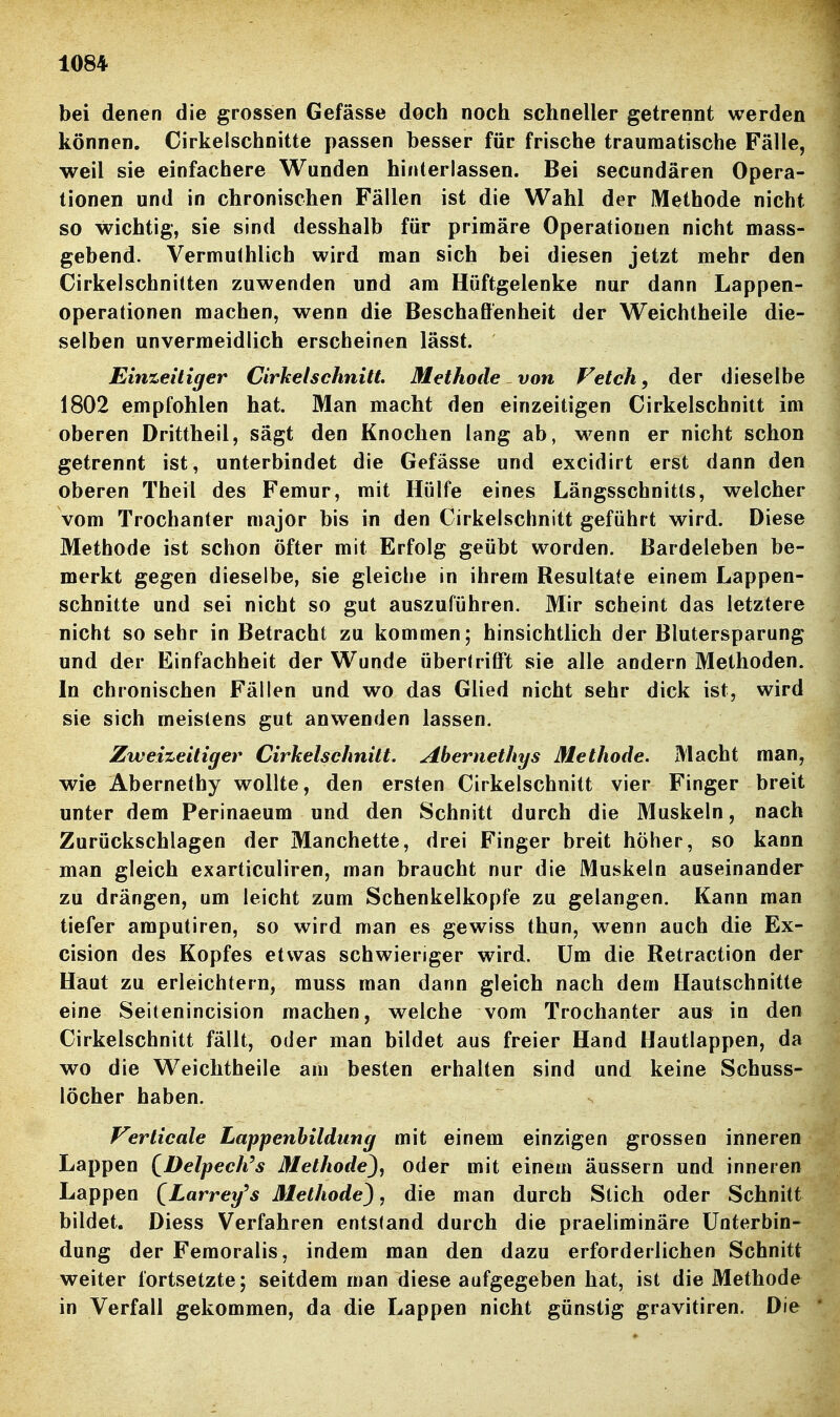 bei denen die grossen Gefässe doch noch schneller getrennt werden können. Cirkelschnitte passen besser für frische traumatische Fälle, weil sie einfachere Wunden hinterlassen. Bei secundären Opera- tionen und in chronischen Fällen ist die Wahl der Methode nicht so wichtig, sie sind desshalb für primäre Operationen nicht mass- gebend. Vermuthlich wird man sich bei diesen jetzt mehr den Cirkelschnilten zuwenden und am Hüftgelenke nur dann Lappen- operationen machen, wenn die Beschaffenheit der Weichtheile die- selben unvermeidlich erscheinen lässt. Einzeitiger Cirhelschnitt Methode von Fetch, der dieselbe 1802 empfohlen hat. Man macht den einzeitigen Cirkelschnitt im oberen Drittheil, sägt den Knochen lang ab, wenn er nicht schon getrennt ist, unterbindet die Gefässe und excidirt erst dann den oberen Theil des Femur, mit Hülfe eines Längsschnitts, welcher vom Trochanter major bis in den Cirkelschnitt geführt wird. Diese Methode ist schon öfter mit Erfolg geübt worden. Bardeleben be- merkt gegen dieselbe, sie gleiche in ihrem Resultate einem Lappen- schnitte und sei nicht so gut auszuführen. Mir scheint das letztere nicht so sehr in Betracht zu kommen; hinsichtlich der Blutersparung und der Einfachheit der Wunde übertriff't sie alle andern Methoden. In chronischen Fällen und wo das Glied nicht sehr dick ist, wird sie sich meistens gut anwenden lassen. Zweizeitiger Cirkelschnitt. Abernethys Methode. Macht man, wie Abernethy wollte, den ersten Cirkelschnitt vier Finger breit unter dem Perinaeum und den Schnitt durch die Muskeln, nach Zurückschlagen der Manchette, drei Finger breit höher, so kann man gleich exarticuliren, man braucht nur die Muskeln auseinander zu drängen, um leicht zum Schenkelkopfe zu gelangen. Kann man tiefer amputiren, so wird man es gewiss thun, wenn auch die Ex- cision des Kopfes etwas schwieriger wird. Um die Retraction der Haut zu erleichtern, muss man dann gleich nach dem Hautschnitte eine Seitenincision machen, welche vom Trochanter aus in den Cirkelschnitt fällt, oder man bildet aus freier Hand Hautlappen, da wo die Weichtheile am besten erhalten sind und keine Schuss- löcher haben. Verticale Lappenbildung mit einem einzigen grossen inneren Lappen QDelpech^s Methode^, oder mit einem äussern und inneren Lappen (^Larrey's Methode^, die man durch Stich oder Schnitt bildet. Diess Verfahren entstand durch die praeliminäre Unterbin- dung der Femoralis, indem man den dazu erforderlichen Schnitt weiter fortsetzte; seitdem man diese aufgegeben hat, ist die Methode in Verfall gekommen, da die Lappen nicht günstig gravitiren. Die