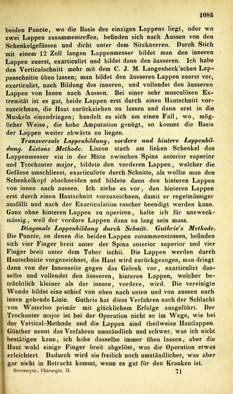 beiden Puncte, wo die Basis des einzigen Lappens liegt, oder wo zwei Lappen zusammentreffen, beßnden sich nach Aussen von den Schenkelgefässen und dicht unter dem Sitzknorren. Durch Stich mit einem 12 Zoll langen Lappenmesser bildet man den inneren Lappen zuerst, exarticulirt und bildet dann den äusseren. Ich habe den Verticalschnitt mehr mit dem C. J. M. Langenbeck'schen Lap- penschnitte üben lassen; man bildet den äusseren Lappen zuerst vor, exarticulirt, nach Bildung des inneren, und vollendet den äusseren Lappen von Innen nach Aussen. Bei einer sehr musculösen Ex- tremität ist es gut, beide Lappen erst durch einen Hautschnitt vor- zuzeichnen, die Haut zurückziehen zu lassen und dann erst in die Muskeln einzudringen; handelt es sich um einen Fall, wo, mög- licher Weise, die hohe Amputation genügt, so kommt die Basis der Lappen weiter abwärts zu liegen. Transversale Lappenbildung, vordere und hintere LappenhiU düng, Listons Methode. Liston stach am linken Schenkel das Lappenmesser ein in der Mitte zwischen Spina anterior superior und Trochanter major, bildete den vorderen Lappen, welcher die Gefässe umschliesst, exarticulirte durch Schnitte, als wollte man den Schenkelkopf abschneiden und bildete dann den hinteren Lappen von innen nach aussen. Ich ziehe es vor, den hinteren Lappen erst durch einen Hautschnitt vorzuzeichnen, damit er regelmässiger ausfällt und nach der Exarticulation rascher beendigt werden kann. Ganz ohne hinteren Lappen zu operiren, halte ich für unzweck- mässig, weil der vordere Lappen dann zu lang sein muss. Diagonale Lappenbildung durch Schnitt. Guthrie^s Methode. Die Puncte, an denen die beiden Lappen zusammenstossen, befinden sich vier Finger breit unter der Spina anterior superior und vier Finger breit unter dem Tuber ischii. Die Lappen werden durch Hautschnitte vorgezeichnet, die Haut wird zurückgezogen, man dringt dann von der Innenseite gegen das Gelenk vor, exarticulirt das- selbe und vollendet den äusseren, hinteren Lappen, welcher be- trächtlich kleiner als der innere, vordere, wird. Die vereinigte Wunde bildet eine schief von oben nach unten und von aussen nach innen gehende Linie. Guthrie hat diess Verfahren nach der Schlacht von Waterloo primär mit glücklichem Erfolge ausgeführt. Der Trochanter major ist bei der Operation nicht so im Wege, wie bei der Vertical-Methode und die Lappen sind theilweise Hautlappen. Günther nennt das Verfahren umständlich und schwer, was ich nicht bestätigen kann, ich habe dasselbe immer üben lassen, aber die Haut wohl einige Finger breit abgelöst, was die Operation etwas erleichtert. Dadurch wird sie freilich noch umständlicher, was aber gar nicht in Betracht kommt, wenn es gut für den Kranken ist. Stromeyer, Chirurgie. II. 71