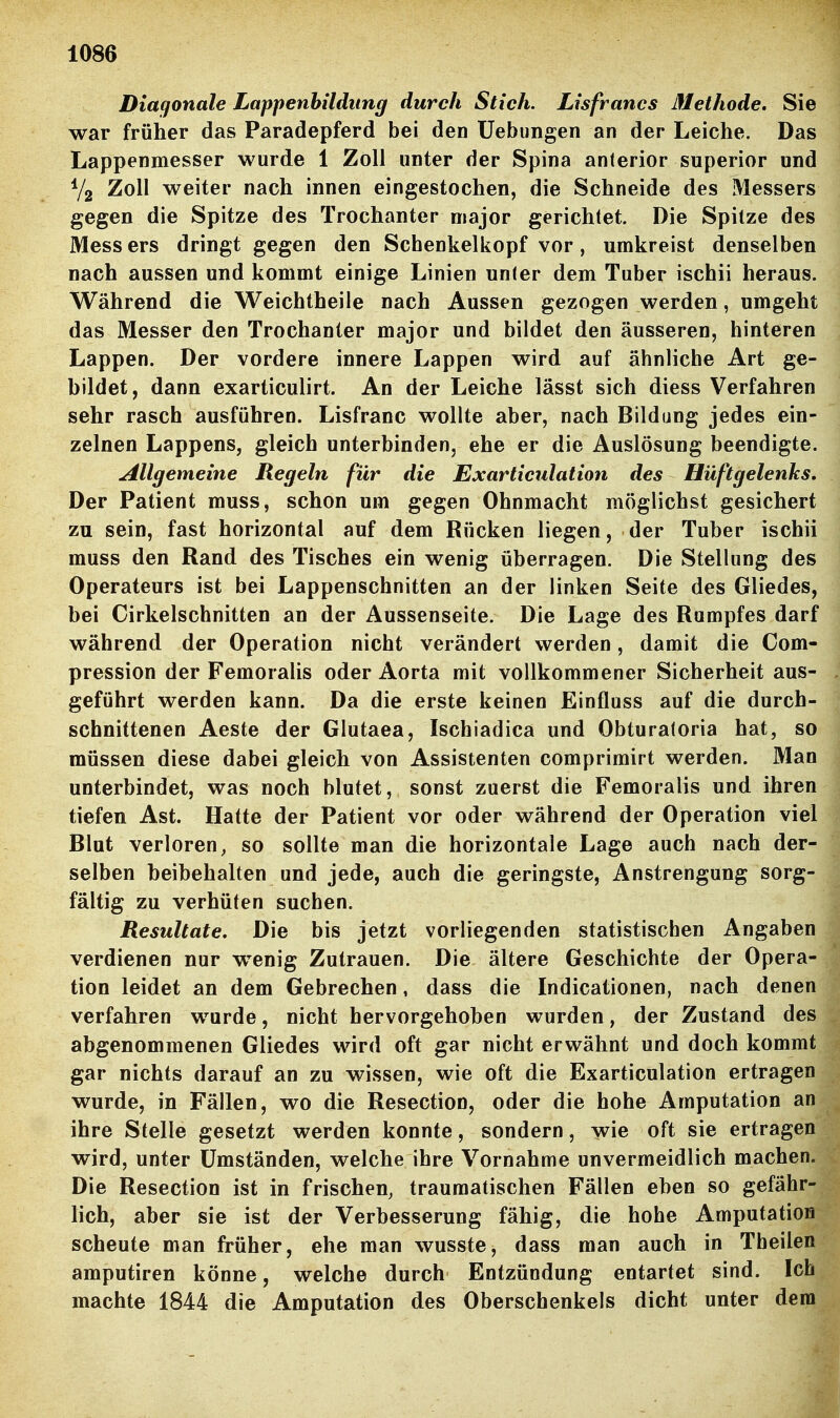 Diagonale Lappenbildiing durch Stich. Lisfrancs ßlethode. Sie war früher das Paradepferd bei den üebungen an der Leiche. Das Lappenmesser wurde 1 Zoll unter der Spina anterior superior und V2 Zoll weiter nach innen eingestochen, die Schneide des Messers gegen die Spitze des Trochanter major gerichtet. Die Spitze des Mess ers dringt gegen den Schenkelkopf vor, umkreist denselben nach aussen und kommt einige Linien unter dem Tuber ischii heraus. Während die Weichtheile nach Aussen gezogen werden, umgeht das Messer den Trochanter major und bildet den äusseren, hinteren Lappen. Der vordere innere Lappen wird auf ähnliche Art ge- bildet, dann exarticulirt. An der Leiche lässt sich diess Verfahren sehr rasch ausführen. Lisfranc wollte aber, nach Bildung jedes ein- zelnen Lappens, gleich unterbinden, ehe er die Auslösung beendigte. Allgemeine Regeln für die Exarticulation des Hüftgelenks. Der Patient muss, schon um gegen Ohnmacht möglichst gesichert zu sein, fast horizontal auf dem Rücken liegen, der Tuber ischii muss den Rand des Tisches ein wenig überragen. Die Stellung des Operateurs ist bei Lappenschnitten an der linken Seite des Gliedes, bei Cirkelschnitten an der Aussenseite. Die Lage des Rumpfes darf während der Operation nicht verändert werden, damit die Com- pression der Femoralis oder Aorta mit vollkommener Sicherheit aus- geführt werden kann. Da die erste keinen Einfluss auf die durch- schnittenen Aeste der Glutaea, Ischiadica und Obturatoria hat, so müssen diese dabei gleich von Assistenten comprimirt werden. Man unterbindet, was noch blutet, sonst zuerst die Femoralis und ihren tiefen Ast. Hatte der Patient vor oder während der Operation viel Blut verloren, so sollte man die horizontale Lage auch nach der- selben beibehalten und jede, auch die geringste, Anstrengung sorg- fältig zu verhüten suchen. Resultate, Die bis jetzt vorliegenden statistischen Angaben verdienen nur wenig Zutrauen. Die ältere Geschichte der Opera- tion leidet an dem Gebrechen, dass die Indicationen, nach denen verfahren wurde, nicht hervorgehoben wurden, der Zustand des abgenommenen Gliedes wird oft gar nicht erwähnt und doch kommt gar nichts darauf an zu wissen, wie oft die Exarticulation ertragen wurde, in Fällen, wo die Resection, oder die hohe Amputation an ihre Stelle gesetzt werden konnte, sondern, wie oft sie ertragen wird, unter Umständen, welche ihre Vornahme unvermeidlich machen. Die Resection ist in frischen, traumatischen Fällen eben so gefähr- lich, aber sie ist der Verbesserung fähig, die hohe Amputation scheute man früher, ehe man wusste, dass man auch in Theilen amputiren könne, welche durch Entzündung entartet sind. Ich machte 1844 die Amputation des Oberschenkels dicht unter dem