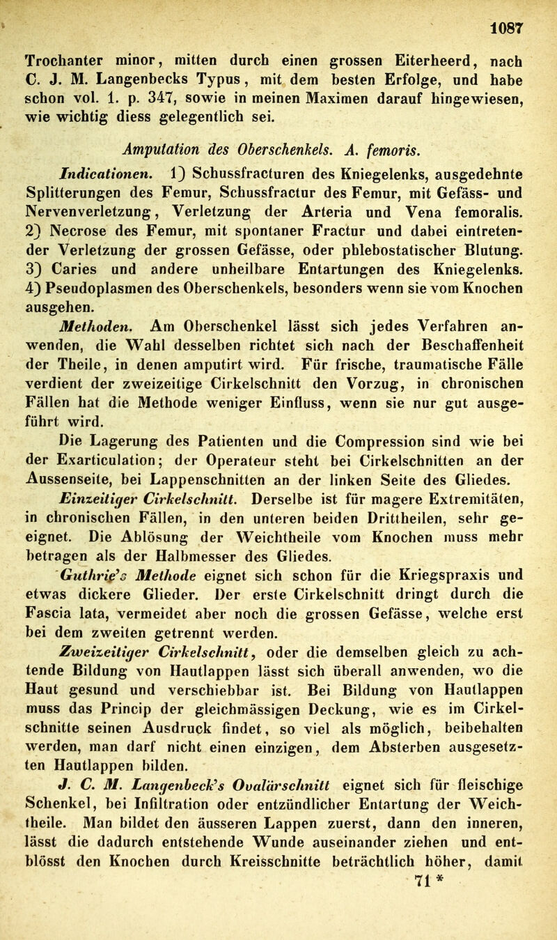 108T Trochanter minor, mitten durch einen grossen Eiterheerd, nach C. J. M. Langenbecks Typus, mit dem besten Erfolge, und habe schon vol. 1. p. 347, sowie in meinen Maximen darauf hingewiesen, wie wichtig diess gelegentlich sei. Amputation des Oberschenkels, Ä. femoris. Indicationen, 1) Schussfracturen des Kniegelenks, ausgedehnte Splitterungen des Femur, Schussfractur des Femur, mit Gefäss- und Nervenverletzung, Verletzung der Arteria und Vena femoralis. 2} Necrose des Femur, mit spontaner Fractur und dabei eintreten- der Verletzung der grossen Gefässe, oder phlebostatischer Blutung. 33 Caries und andere unheilbare Entartungen des Kniegelenks. 4) Pseudoplasmen des Oberschenkels, besonders wenn sie vom Knochen ausgehen. Methoden. Am Oberschenkel lässt sich jedes Verfahren an- wenden, die Wahl desselben richtet sich nach der BeschaflPenheit der Theile, in denen amputirt wird. Für frische, traumatische Fälle verdient der zweizeitige Cirkelschnitt den Vorzug, in chronischen Fällen hat die Methode weniger Einfluss, wenn sie nur gut ausge- führt wird. Die Lagerung des Patienten und die Compression sind wie bei der Exarticulation; der Operateur steht bei Cirkelschnitten an der Aussenseite, bei Lappenschnitten an der linken Seite des Gliedes. Einzeitiger Cirkelschnitt. Derselbe ist für magere Extremitäten, in chronischen Fällen, in den unteren beiden Drittheilen, sehr ge- eignet. Die Ablösung der Weichtheile vom Knochen muss mehr betragen als der Halbmesser des Gliedes. Guthriß'o Methode eignet sich schon für die Kriegspraxis und etwas dickere Glieder. Der erste Cirkelschnitt dringt durch die Fascia lata, vermeidet aber noch die grossen Gefässe, welche erst bei dem zweiten getrennt werden. Zweizeitiejer Cirkelschnitt, oder die demselben gleich zu ach- tende Bildung von Hautlappen lässt sich überall anwenden, wo die Haut gesund und verschiebbar ist. Bei Bildung von Hautlappen muss das Princip der gleichmässigen Deckung, wie es im Cirkel- schnitte seinen Ausdruck findet, so viel als möglich, beibehalten werden, man darf nicht einen einzigen, dem Absterben ausgesetz- ten Hautlappen bilden. J. C. M. Langenheck''s Ovalärschnitt eignet sich für fleischige Schenkel, bei Infiltration oder entzündlicher Entartung der Weich- theile. Man bildet den äusseren Lappen zuerst, dann den inneren, lässt die dadurch entstehende Wunde auseinander ziehen und ent- blösst den Knochen durch Kreisschnitte beträchtlich höher, damit 71*