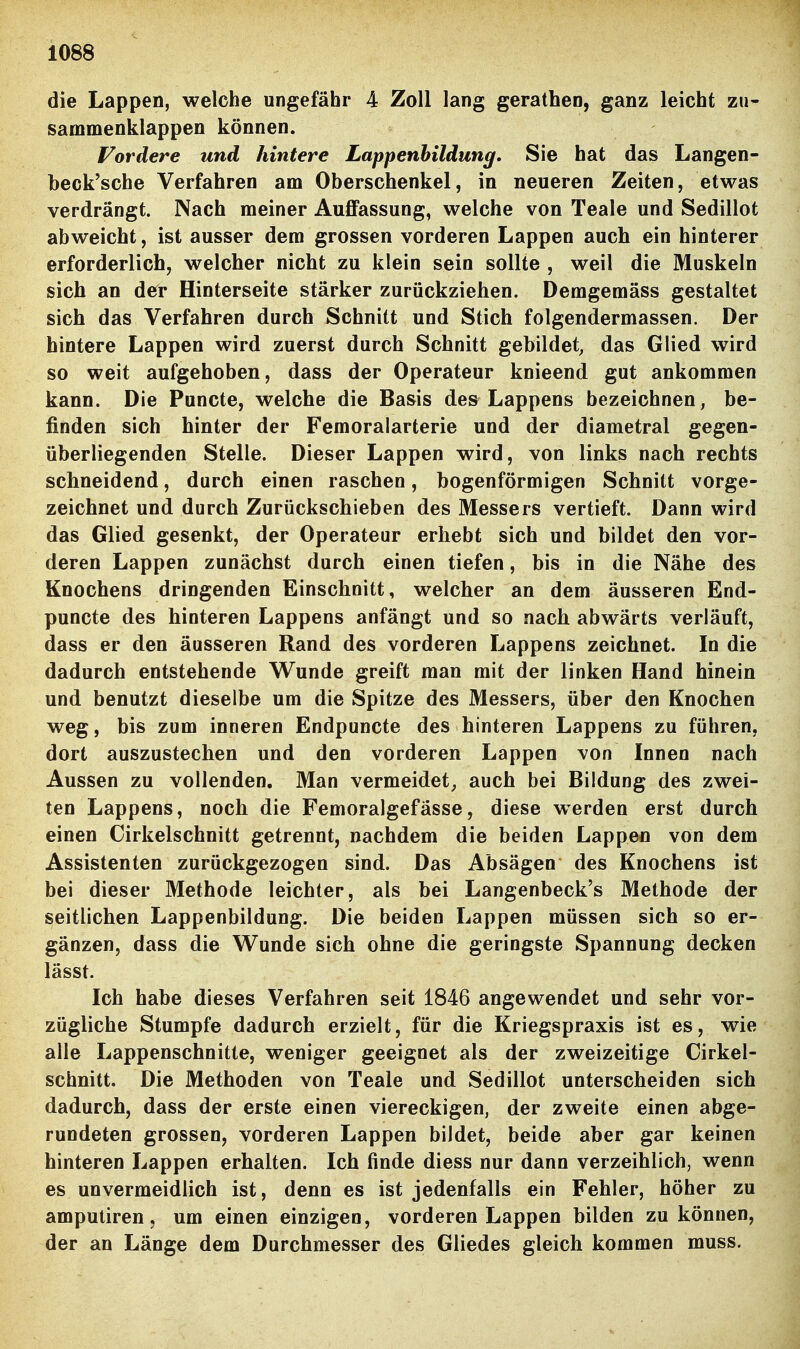 die Lappen, welche ungefähr 4 Zoll lang gerathen, ganz leicht zu- sammenklappen können. Vordere und hintere Lappenbildung, Sie hat das Langen- beck'sche Verfahren am Oberschenkel, in neueren Zeiten, etwas verdrängt. Nach meiner Auffassung, welche von Teale und Sedillot abweicht, ist ausser dem grossen vorderen Lappen auch ein hinterer erforderlich, welcher nicht zu klein sein sollte , weil die Muskeln sich an der Hinterseite stärker zurückziehen. Demgemäss gestaltet sich das Verfahren durch Schnitt und Stich folgendermassen. Der hintere Lappen wird zuerst durch Schnitt gebildet, das Glied wird so weit aufgehoben, dass der Operateur knieend gut ankommen kann. Die Puncte, welche die Basis des Lappens bezeichnen, be- finden sich hinter der Femoralarterie und der diametral gegen- überliegenden Stelle. Dieser Lappen wird, von links nach rechts schneidend, durch einen raschen, bogenförmigen Schnitt vorge- zeichnet und durch Zurückschieben des Messers vertieft. Dann wird das Glied gesenkt, der Operateur erhebt sich und bildet den vor- deren Lappen zunächst durch einen tiefen, bis in die Nähe des Knochens dringenden Einschnitt, welcher an dem äusseren End- puncte des hinteren Lappens anfängt und so nach abwärts verläuft, dass er den äusseren Rand des vorderen Lappens zeichnet. In die dadurch entstehende Vi^unde greift man mit der linken Hand hinein und benutzt dieselbe um die Spitze des Messers, über den Knochen weg, bis zum inneren Endpuncte des hinteren Lappens zu führen, dort auszustechen und den vorderen Lappen von Innen nach Aussen zu vollenden. Man vermeidet^ auch bei Bildung des zwei- ten Lappens, noch die Femoralgefässe, diese werden erst durch einen Cirkelschnitt getrennt, nachdem die beiden Lappen von dem Assistenten zurückgezogen sind. Das Absägen des Knochens ist bei dieser Methode leichter, als bei Langenbeck's Methode der seitlichen Lappenbildung. Die beiden Lappen müssen sich so er- gänzen, dass die Wunde sich ohne die geringste Spannung decken lässt. Ich habe dieses Verfahren seit 1846 angewendet und sehr vor- zügliche Stumpfe dadurch erzielt, für die Kriegspraxis ist es, wie alle Lappenschnitte, weniger geeignet als der zweizeitige Cirkel- schnitt. Die Methoden von Teale und Sedillot unterscheiden sich dadurch, dass der erste einen viereckigen, der zweite einen abge- rundeten grossen, vorderen Lappen bildet, beide aber gar keinen hinteren Lappen erhalten. Ich finde diess nur dann verzeihlich, wenn es unvermeidlich ist, denn es ist jedenfalls ein Fehler, höher zu amputiren, um einen einzigen, vorderen Lappen bilden zu können, der an Länge dem Durchmesser des Gliedes gleich kommen muss.