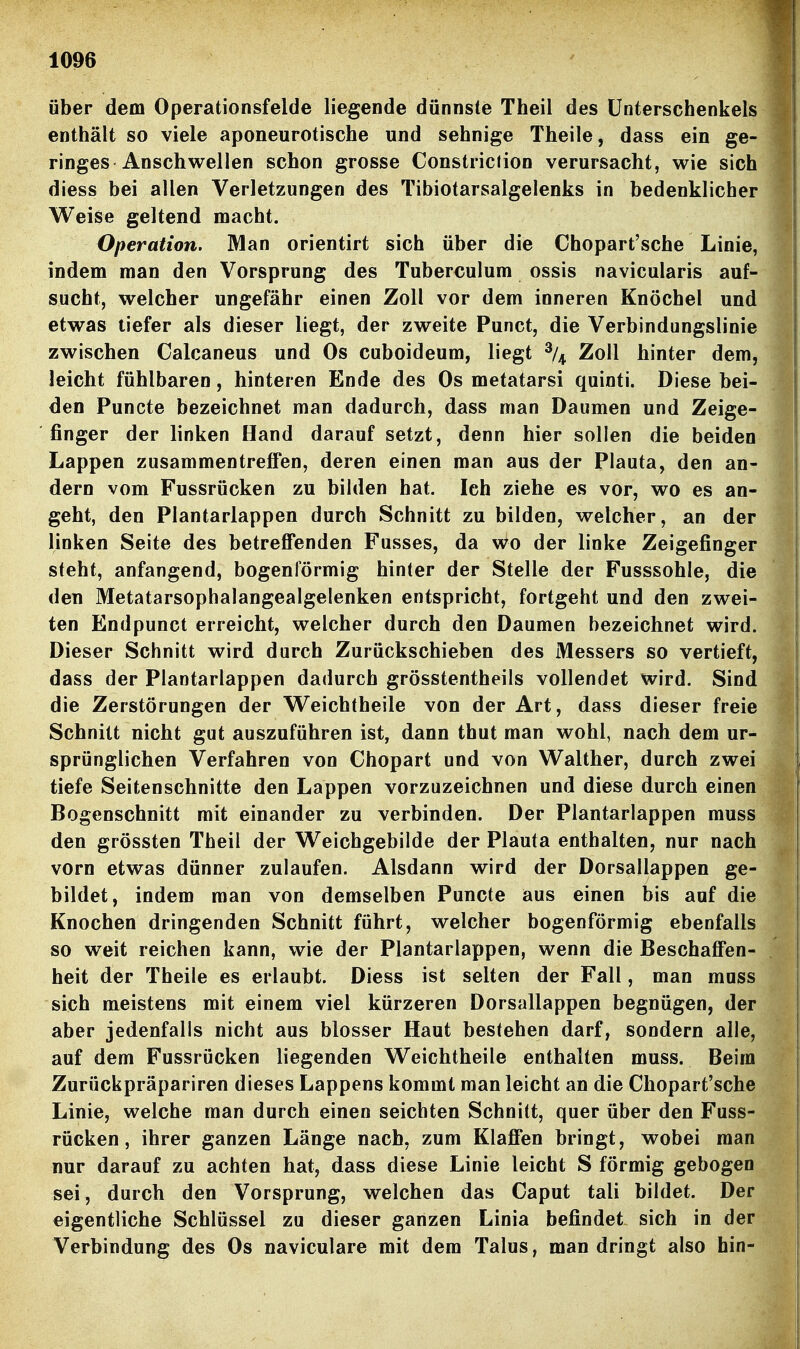 über dem Operationsfelde liegende dünnste Theil des Unterschenkels enthält so viele aponeurotische und sehnige Theile, dass ein ge- ringes Anschwellen schon grosse Constric(ion verursacht, wie sich diess bei allen Verletzungen des Tibiotarsalgelenks in bedenklicher Weise geltend macht. Operation. Man orientirt sich über die Chopart'sche Linie, indem man den Vorsprung des Tuberculum ossis navicularis auf- sucht, welcher ungefähr einen Zoll vor dem inneren Knöchel und etwas liefer als dieser liegt, der zweite Punct, die Verbindungslinie zwischen Calcaneus und Os cuboideum, liegt % Zoll hinter dem, leicht fühlbaren, hinteren Ende des Os metatarsi quinti. Diese bei- den Puncte bezeichnet man dadurch, dass man Daumen und Zeige- finger der linken Hand darauf setzt, denn hier sollen die beiden Lappen zusammentreffen, deren einen man aus der Piauta, den an- dern vom Fussrücken zu bilden hat. Ich ziehe es vor, wo es an- geht, den Plantarlappen durch Schnitt zu bilden, welcher, an der linken Seite des betreffenden Fusses, da Wo der linke Zeigefinger steht, anfangend, bogenförmig hinter der Stelle der Fusssohle, die den Metatarsophalangealgelenken entspricht, fortgeht und den zwei- ten Endpunct erreicht, welcher durch den Daumen bezeichnet wird. Dieser Schnitt wird durch Zurückschieben des Messers so vertieft, dass der Plantarlappen dadurch grösstentheils vollendet wird. Sind die Zerstörungen der Weichtheile von der Art, dass dieser freie Schnitt nicht gut auszuführen ist, dann thut man wohl, nach dem ur- sprünglichen Verfahren von Chopart und von Walther, durch zwei tiefe Seitenschnitte den Lappen vorzuzeichnen und diese durch einen Bogenschnitt mit einander zu verbinden. Der Plantarlappen muss den grössten Theil der Weichgebilde der Piauta enthalten, nur nach vorn etwas dünner zulaufen. Alsdann wird der Dorsallappen ge- bildet, indem man von demselben Puncte aus einen bis auf die Knochen dringenden Schnitt führt, welcher bogenförmig ebenfalls so weit reichen kann, wie der Plantarlappen, wenn die Beschaffen- heit der Theile es erlaubt. Diess ist selten der Fall, man muss sich meistens mit einem viel kürzeren Dorsallappen begnügen, der aber jedenfalls nicht aus blosser Haut bestehen darf, sondern alle, auf dem Fussrücken liegenden Weichtheile enthalten muss. Beim Zurückpräpariren dieses Lappens kommt man leicht an die Chopart'sche Linie, welche man durch einen seichten Schnitt, quer über den Fuss- rücken , ihrer ganzen Länge nach, zum Klaffen bringt, wobei man nur darauf zu achten hat, dass diese Linie leicht S förmig gebogen sei, durch den Vorsprung, welchen das Caput tali bildet. Der eigentliche Schlüssel zu dieser ganzen Linia befindet sich in der Verbindung des Os naviculare mit dem Talus, man dringt also hin-