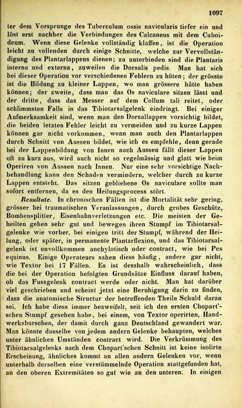 ter dem Vorsprunge des Tuberculum ossis navicularis tiefer ein und löst erst nachher die Verbindungen des Calcaneus mit dem Cuboi- deum. W^enn diese Gelenke vollständig klaffen, ist die Operation leicht zu vollenden durch einige Schnitte, welche zur Vervollstän- digung des Plantarlappens dienen; zu unterbinden sind die Plantaris interna und externa, zuweilen die Dorsalis pedis. Man hat sich bei dieser Operation vor verschiedenen Fehlern zu hüten; der grösste ist die Bildung zu kleiner Lappen, wo man grössere hätte haben können; der zweite, dass man das Os naviculare sitzen lässt und der dritte, dass das Messer auf dem Collum tali reitet, oder schlimmsten Falls in das Tibiotarsalgelenk eindringt. Bei einiger Aufmerksamkeit sind, wenn man den Dorsallappen vorsichtig bildet, die beiden letzten Fehler leicht zu vermeiden und zu kurze Lappen können gar nicht vorkommen, wenn man auch den Plantarlappen durch Schnitt von Aussen bildet, wie ich es empfehle, denn gerade bei der Lappenbildung von Innen nach Aussen fällt dieser Lappen oft zu kurz aus, wird auch nicht so regelmässig und glatt wie beim Operiren von Aussen nach Innen. Nur eine sehr vorsichtige Nach- behandlung kann den Schaden vermindern, welcher durch zu kurze Lappen entsteht. Das sitzen gebliebene Os naviculare sollte man sofort entfernen, da es den Heilungsprocess stört. Resultate. In chronischen Fällen ist die Mortalität sehr gering, grösser bei traumatischen Veranlassungen, durch grobes Geschütz, Bombensplitter^ Eisenbahnverletzungen etc. Die meisten der Ge- heilten gehen sehr gut und bewegen ihren Stumpf im Tibiotarsalr gelenke wie vorher, bei einigen tritt der Stumpf, während der Hei- lung, oder später, in permanente Plantarflexion, und das Tibiotarsal- gelenk ist unvollkommen anchylotisch oder contract, wie bei Pes equinus. Einige Operateurs sahen diess häufig, andere gar nicht, wie Textor bei 17 Fällen. Es ist desshalb wahrscheinlich, dass die bei der Operation befolgten Grundsätze Einfluss darauf haben, ob das Fussgelenk contract werde oder nicht. Man hat darüber viel geschrieben und scheint jetzt eine Beruhigung darin zu finden, dass die anatomische Structur der betreffenden Theile Schuld daran sei. Ich habe diess immer bezweifelt, seit ich den ersten Chopart'- schen Stumpf gesehen habe, bei einem, von Textor operirten, Hand- werksburschen, der damit durch ganz Deutschland gewandert war. Man könnte dasselbe von jedem andern Gelenke behaupten, welches unter ähnlichen Umständen contract wird. Die Verkrümmung des Tibiotarsalgelenks nach dem Chopart'schen Schnitt ist keine isolirte Erscheinung, ähnliches kommt an allen andern Gelenken vor, wenn unterhalb derselben eine verstümmelnde Operation stattgefunden hat, an den oberen Extremitäten so gut wie an den unteren. In einigen