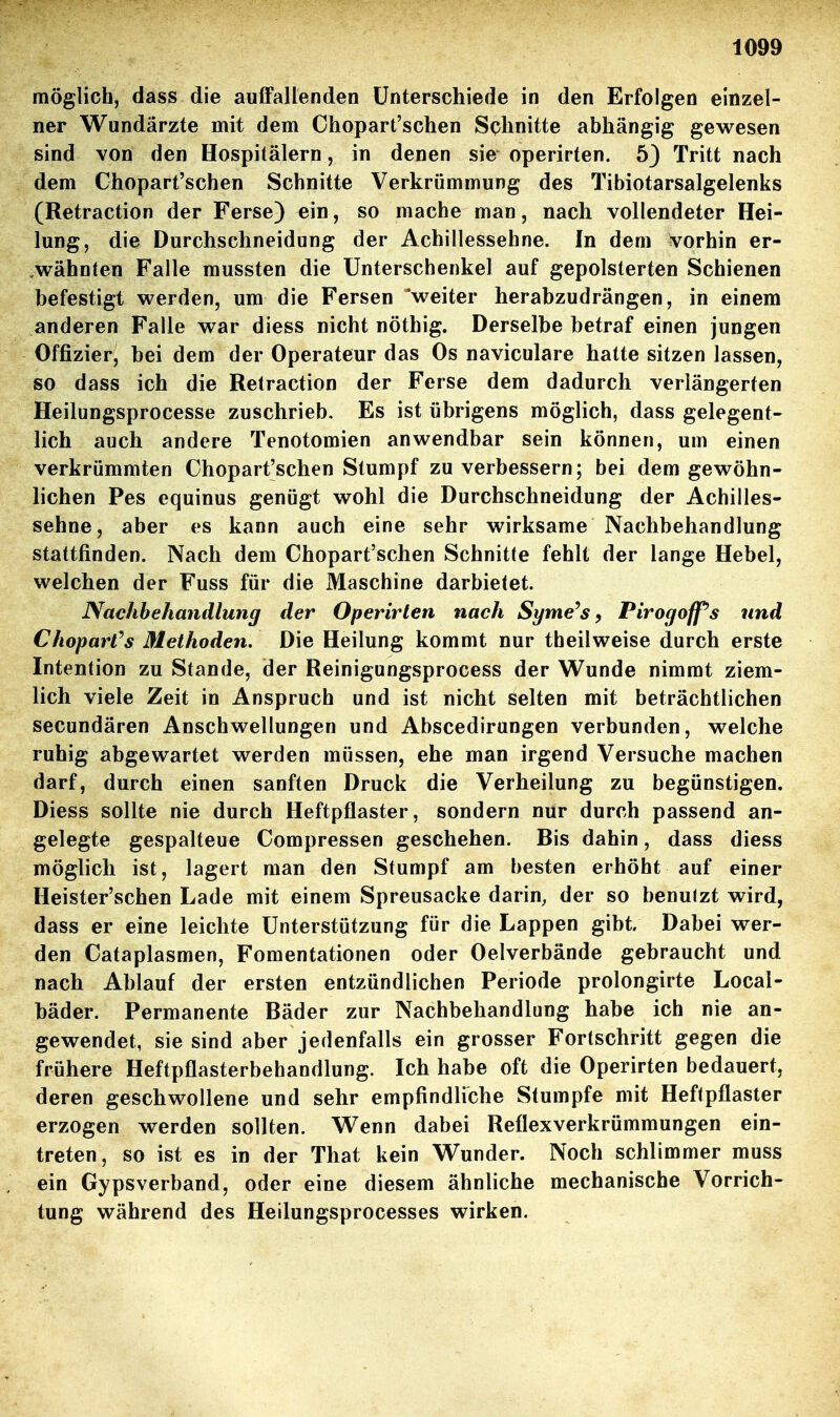 möglich, dass die auffallenden Unterschiede in den Erfolgen einzel- ner Wundärzte mit dem Chopart'schen Schnitte abhängig gewesen sind von den Hospitälern, in denen sie operirten. 5} Tritt nach dem Chopart'schen Schnitte Verkrümmung des Tibiotarsalgelenks (Retraction der Ferse) ein, so mache man, nach, vollendeter Hei- lung, die Durchschneidung der Achillessehne. In dem vorhin er- .wähnten Falle mussten die Unterschenkel auf gepolsterten Schienen befestigt werden, um die Fersen 'weiter herabzudrängen, in einem anderen Falle war diess nicht nöthig. Derselbe betraf einen jungen Offizier, bei dem der Operateur das Os naviculare hatte sitzen lassen, so dass ich die Retraction der Ferse dem dadurch verlängerten Heilungsprocesse zuschrieb. Es ist übrigens möglich, dass gelegent- lich auch andere Tenotomien anwendbar sein können, um einen verkrümmten Chopart'schen Stumpf zu verbessern; bei dem gewöhn- lichen Pes equinus genügt wohl die Durchschneidung der Achilles- sehne, aber es kann auch eine sehr wirksame Nachbehandlung stattfinden. Nach dem Chopart'schen Schnitte fehlt der lange Hebel, welchen der Fuss für die Maschine darbietet. Nachbehandlung der Operirten nach Syme^s, Pirogoffs und Choparl^s Methoden. Die Heilung kommt nur theilweise durch erste Intention zu Stande, der Reinigungsprocess der Wunde nimmt ziem- lich viele Zeit in Anspruch und ist nicht selten mit beträchtlichen secundären Anschwellungen und Abscedirungen verbunden, welche ruhig abgewartet werden müssen, ehe man irgend Versuche machen darf, durch einen sanften Druck die Verheilung zu begünstigen. Diess sollte nie durch Heftpflaster, sondern nur durch passend an- gelegte gespalteue Compressen geschehen. Bis dahin, dass diess möglich ist, lagert man den Stumpf am besten erhöht auf einer Heister'schen Lade mit einem Spreusacke darin, der so benutzt wird, dass er eine leichte Unterstützung für die Lappen gibt Dabei wer- den Cataplasmen, Fomentationen oder Oelverbände gebraucht und nach Ablauf der ersten entzündlichen Periode prolongirte Local- bäder. Permanente Bäder zur Nachbehandlung habe ich nie an- gewendet, sie sind aber jedenfalls ein grosser Fortschritt gegen die frühere Heftpflasterbehandlung. Ich habe oft die Operirten bedauert, deren geschwollene und sehr empfindliche Stumpfe mit Heftpflaster erzogen werden sollten. Wenn dabei Reflexverkrümmungen ein- treten, so ist es in der That kein Wunder. Noch schlimmer muss ein Gypsverband, oder eine diesem ähnliche mechanische Vorrich- tung während des Heilungsprocesses wirken.