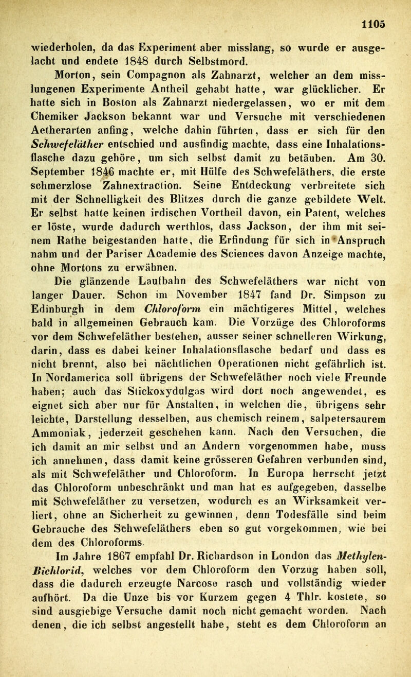 wiederholen, da das Experiment aber misslang, so wurde er ausge- lacht und endete 1848 durch Selbstmord. Morton, sein Compagnon als Zahnarzt, welcher an dem miss- lungenen Experimente Antheil gehabt hatte, war glücklicher. Er hatte sich in Boston als Zahnarzt niedergelassen, wo er mit dem Chemiker Jackson bekannt war und Versuche mit verschiedenen Aetherarten anfing, welche dahin führten, dass er sich für den Schwefeläther entschied und ausfindig machte, dass eine Inhalations- flasche dazu gehöre, um sich selbst damit zu betäuben. Am 30. September 1846 machte er, mit Hülfe des Schwefeläthers, die erste schmerzlose Zahnextraction. Seine Entdeckung verbreitete sich mit der Schnelligkeit des Blitzes durch die ganze gebildete Welt. Er selbst hatte keinen irdischen Vortheil davon, ein Patent, welches er löste, wurde dadurch werthlos, dass Jackson, der ihm mit sei- nem Rathe beigestanden hatte, die Erfindung für sich in'Anspruch nahm und der Pariser Academie des Sciences davon Anzeige machte, ohne Mortons zu erwähnen. Die glänzende Laufbahn des Schwefeläthers war nicht von langer Dauer. Schon im November 1847 fand Dr. Simpson zu Edinburgh in dem Chloroform ein mächtigeres Mittel, welches bald in allgemeinen Gebrauch kam. Die Vorzüge des Chloroforms vor dem Schwefeläther bestehen, ausser seiner schnelleren Wirkung, darin, dass es dabei keiner Inhalationsflasche bedarf und dass es nicht brennt, also bei nächtlichen Operationen nicht gefährlich ist. In Nordamerica soll übrigens der Schwefeläther noch viele Freunde haben; auch das Stickoxydulgas wird dort noch angewendet, es eignet sich aber nur für Anstalten, in welchen die, übrigens sehr leichte, Darstellung desselben, aus chemisch reinem, salpetersaurem Ammoniak, jederzeit geschehen kann. Nach den Versuchen, die ich damit an mir selbst und an Andern vorgenommen habe, muss ich annehmen, dass damit keine grösseren Gefahren verbunden sind, als mit Schwefeläther und Chloroform. In Europa herrscht jetzt das Chloroform unbeschränkt und man hat es aufgegeben, dasselbe mit Schwefeläther zu versetzen, wodurch es an Wirksamkeit ver- liert, ohne an Sicherheit zu gewinnen, denn Todesfälle sind beim Gebrauche des Schwefeläthers eben so gut vorgekommen, wie bei dem des Chloroforms. Im Jahre 1867 empfahl Dr. Richardson in London das 31ethylen- Bichlorid, welches vor dem Chloroform den Vorzug haben soll, dass die dadurch erzeugte Narcoso rasch und vollständig wieder aufhört. Da die Unze bis vor Kurzem gegen 4 Thlr. kostete, so sind ausgiebige Versuche damit noch nicht gemacht worden. Nach denen, die ich selbst angestellt habe, steht es dem Chloroform an