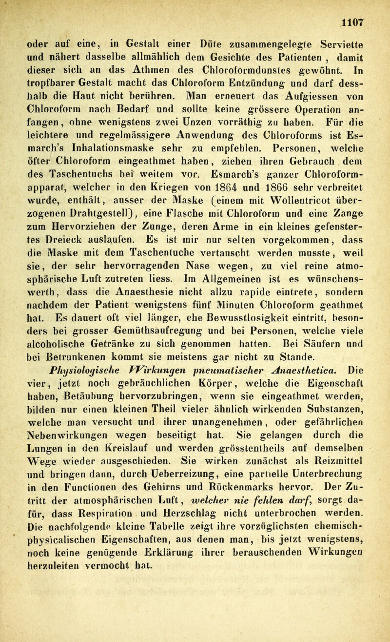 oder auf eine, in Gestalt einer Düte zusammengelegte Serviette und nähert dasselbe allmählich dem Gesichte des Patienten , damit dieser sich an das Athmen des Chloroformdunstes gewöhnt. In tropfbarer Gestalt macht das Chloroform Entzündung und darf dess- halb die Haut nicht berühren. Man erneuert das Aufgiessen von Chloroform nach Bedarf und sollte keine grössere Operation an- fangen , ohne wenigstens zwei Unzen vorräthig zu haben. Für die leichtere und regelmässigere Anwendung des Chloroforms ist Es- march's Inhalationsmaske sehr zu empfehlen. Personen, welche öfter Chloroform eingeathmet haben, ziehen ihren Gebrauch dem des Taschentuchs bei weitem vor. Esmarch's ganzer Chloroform- apparat, welcher in den Kriegen von 1864 und 1866 sehr verbreitet wurde, enthält, ausser der Maske (einem mit Wollentricot über- zogenen Drahtgestell); eine Flasche mit Chloroform und eine Zange zum Hervorziehen der Zunge, deren Arme in ein kleines gefenster- tes Dreieck auslaufen. Es ist mir nur selten vorgekommen, dass die Maske mit dem Taschentuche vertauscht werden musste, weil sie, der sehr hervorragenden Nase wegen, zu viel reine atmo- sphärische Luft zutreten Hess. Im Allgemeinen ist es wünschens- werth, dass die Anaesthesie nicht allzu rapide eintrete, sondern nachdem der Patient wenigstens fünf Minuten Chloroform geathmet hat. Es dauert oft viel länger, ehe Bewusstlosigkeit eintritt, beson- ders bei grosser Gemüthsaufregung und bei Personen, welche viele alcoholische Getränke zu sich genommen hatten. Bei Säufern und bei Betrunkenen kommt sie meistens gar nicht zu Stande. Physiologische TJ^irkungen pneumatischer Anaesthetica, Die vier, jetzt noch gebräuchlichen Körper, welche die Eigenschaft haben, Betäubung hervorzubringen, wenn sie eingeathmet werden, bilden nur einen kleinen Theil vieler ähnlich wirkenden Substanzen, welche man versucht und ihrer unangenehmen, oder gefährlichen Nebenwirkungen wegen beseitigt hat. Sie gelangen durch die Lungen in den Kreislauf und werden grösstentheils auf demselben Wege wieder ausgeschieden. Sie wirken zunächst als Reizmittel und bringen dann, durch Üeberreizung, eine partielle Unterbrechung in den Functionen des Gehirns und Rückenmarks hervor. Der Zu- tritt der atmosphärischen Luft, welcher nie fehlen darf, sorgt da- für, dass Respiration und Herzschlag nicht unterbrochen werden. Die nachfolgende kleine Tabelle zeigt ihre vorzüglichsten chemisch- physicalischen Eigenschaften, aus denen man, bis jetzt wenigstens, noch keine genügende Erklärung ihrer berauschenden Wirkungen herzuleiten vermocht hat.