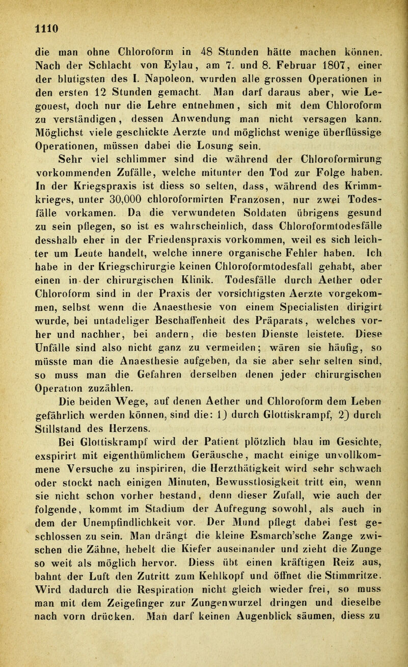 die man ohne Chloroform in 48 Stunden hätte machen können. Nach d^r Schlacht von Eylau, am 7. und 8. Februar 1807, einer der blutigsten des I. Napoleon, wurden alle grossen Operationen in den ersten 12 Stunden gemacht. Man darf daraus aber, wie Le- gouest, doch nur die Lehre entnehmen , sich mit dem Chloroform zu verständigen, dessen Anwendung man nicht versagen kann. Möglichst viele geschickte Aerzte und möglichst wenige überflüssige Operationen, müssen dabei die Losung sein. Sehr viel schlimmer sind die während der Chloroformirung vorkommenden Zufälle, welche mitunter den Tod zur Folge haben. In der Kriegspraxis ist diess so selten, dass, während des Krimm- krieges, unter 30,000 chloroformirten Franzosen, nur zwei Todes- fälle vorkamen. Da die verwundeten Soldaten übrigens gesund zu sein pflegen, so ist es wahrscheinlich, dass Chloroformtodesfälle desshalb eher in der Friedenspraxis vorkommen, weil es sich leich- ter um Leute handelt, welche innere organische Fehler haben. Ich habe in der Kriegschirurgie keinen Chloroformtodesfall gehabt, aber einen in der chirurgischen Klinik. Todesfälle durch Aether oder Chloroform sind in der Praxis der vorsichtigsten Aerzte vorgekom- men, selbst wenn die Anaesthesie von einem Specialisten dirigirt wurde, bei untadeliger Beschaffenheit des Präparats, welches vor- her und nachher, bei andern, die besten Dienste leistete. Diese Unfälle sind also nicht ganz zu vermeiden; wären sie häufig, so müsste man die Anaesthesie aufgeben, da sie aber sehr selten sind, so muss man die Gefahren derselben denen jeder chirurgischen Operation zuzählen. Die beiden Wege, auf denen Aether und Chloroform dem Leben gefährlich werden können, sind die: IJ durch Glottiskrampf, 2) durch Stillstand des Herzens. Bei Glottiskrampf wird der Patient plötzlich blau im Gesichte,^ exspirirt mit eigenthümlichem Geräusche, macht einige unvollkom- mene Versuche zu inspiriren, die Herzthätigkeit wird sehr schwach oder stockt nach einigen Minuten, Bewusstlosigkeit tritt ein, wenn sie nicht schon vorher bestand, denn dieser Zufall, wie auch der folgende, kommt im Stadium der Aufregung sowohl, als auch in dem der ünempfindlichkeit vor. Der Mund pflegt dabei fest ge- schlossen zu sein. Man drängt die kleine Esmarch'sche Zange zwi- schen die Zähne, hebelt die Kiefer auseinander und zieht die Zunge so weit als möglich hervor. Diess übt einen kräftigen Reiz aus, bahnt der Luft den Zutritt zum Kehlkopf und öffnet die Stimmritze. Wird dadurch die Respiration nicht gleich wieder frei, so muss man mit dem Zeigefinger zur Zungenwurzel dringen und dieselbe nach vorn drücken. Man darf keinen Augenblick säumen, diess zu