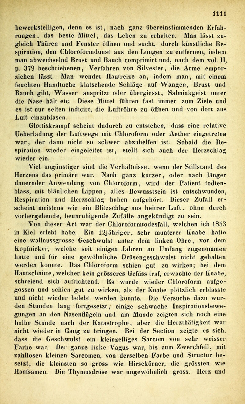 bewerkstelligen, denn es ist, nach ganz übereinstimmenden Erfah- rungen, das beste Mittel, das Leben zu erhalten. Man lässt zu- gleich Thüren und Fenster öffnen und sucht, durch künstliche Re- spiration, den Chloroformdunst aus den Lungen zu entfernen, indem man abwechselnd Brust und Bauch comprimirt und, nach dem vol. II, p. 379 beschriebenen, Verfahren von Silvester, die Arme empor- ziehen lässt. Man wendet Hautreize an, indem man, mit einem feuchten Handtuche klatschende Schläge auf Wangen, Brust und Bauch gibt, Wasser anspritzt oder übergiesst, Salmiakgeist unter die Nase hält etc. Diese Mittel führen fast immer zum Ziele und es ist nur selten indicirt, die Luftröhre zu öffnen und von dort aus Luft einzublasen. Glottiskrampf scheint dadurch zu entstehen, dass eine relative üeberladung der Luftwege mit Chloroform oder Aether eingetreten war, der dann nicht so schwer abzuhelfen ist. So*bald die Re- spiration wieder eingeleitet ist, stellt sich auch der Herzschlag wieder ein. Viel ungünstiger sind die Verhältnisse, wenn der Stillstand des Herzens das primäre war. Nach ganz kurzer, oder nach länger dauernder Anwendung von Chloroform, wird der Patient todten- blass, mit bläulichen Lippen, alles Bewusstsein ist entschwunden, Respiration und Herzschlag haben aufgehört. Dieser Zufall er- scheint meistens wie ein Blitzschlag aus heitrer Luft, ohne durch vorhergehende, beunruhigende Zufälle angekündigt zu sein. Von dieser Art war der Chloroformtodesfall, welchen ich 1853 in Kiel erlebt habe. Ein 12jähriger, sehr munterer Knabe hatte eine wallnussgrosse Geschwulst unter dem linken Ohre, vor dem Kopfnicker, welche seit einigen Jahren an Umfang zugenommen hatte und für eine gewöhnliche Drüsengeschwulst nicht gehalten werden konnte. Das Chloroform schien gut zu wirken; bei dem Hautschnitte, welcher kein grösseres Gefäss traf, erwachte der Knabe, schreiend sich aufrichtend. Es wurde wieder Chloroform aufge- gossen und schien gut zu wirken, als der Knabe plötzlich erblasste und nicht wieder belebt werden konnte. Die Versuche dazu wur- den Stunden lang fortgesetzt, einige schwache Inspirationsbewe- gungen an den Nasenflügeln und am Munde zeigten sich noch eine halbe Stunde nach der Katastrophe, aber die Herzthätigkeit war nicht wieder in Gang zu bringen. Bei der Section zeigte es sich, dass die Geschwulst ein kleinzelliges Sarcom von sehr weisser Farbe war. Der ganze linke Vagus war, bis zum Zwerchfell, mit zahllosen kleinen Saroomen, von derselben Farbe und Structur be- setzt, die kleinsten so gross wie Hirsekörner, die grössten wie Hanfsamen. Die Thymusdrüse war ungewöhnlich gross. Herz und