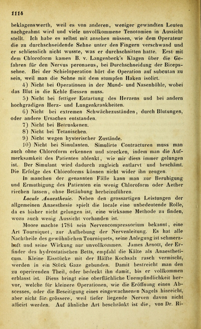 beklagensWerth, weil es von anderen, weniger gewandten Leuten nachgeahmt wird und viele unvollkommene Tenotomien in Aussicht stellt. Ich habe es selbst mit ansehen müssen, wie dem Operateur die zu durchschneidende Sehne unter den Fingern verschwand und er schliesslich nicht wusste, was er durchschnitten hatte. Erst mit dem Chloroform kamen B. v. Langenbeck's Klagen über die Ge- fahren für den Nervus peronaeus, bei Durchschneidung der Biceps- sehne. Bei der Schieloperation hört die Operation auf subcutan zu sein, weil man die Sehne mit dem stumpfen Haken isolirt. 4) Nicht bei Operationen in der Mund- und Nasenhöhle, wobei das Blut in die Kehle fliessen muss. 5) Nicht bei fettiger Entartung des Herzens und bei andern hochgradigen Herz- und Lungenkrankheiten. 6) Nicht bei extremen Schwächezuständen, durch Blutungen, oder andere Ursachen entstanden. 7) Nicht bei Betrunkenen. 8^ Nicht bei Tetanischen. 9) Nicht wegen hysterischer Zustände. 10) Nicht bei Simulanten. Simulirte Contractureii muss man auch ohne Chloroform erkennen und strecken, indem man die Auf- merksamkeit des Patienten ablenkt, wie mir diess immer gelungen ist. Der Simulant wird dadurch zugleich entlarvt und beschämt. Die Erfolge des Chloroforms können nicht wider ihn zeugen. In manchen der genannten Fälle kann man zur Beruhigung und Ermatbigung des Patienten ein wenig Chloroform oder Aether riechen lassen , ohne Betäubung herbeizuführen. Locale Anaesthesie. Neben den grossartigen Leistungen der allgemeinen Anaesthesie spielt die locale eine unbedeutende Rolle, da es bisher nicht gelungen ist, eine wirksame Methode zu finden, wozu auch wenig Aussicht vorhanden ist. Moore machte 1784 sein Nervencompressorium bekannt, eine Art Tourniquet, zur Aufhebung der Nervenleitung. Es hat alle Nachfheile des gewöhnlichen Tourniquets, seine Anlegung ist schmerz- haft und seine Wirkung nur unvollkommen. James Arnott, der Er- finder des hydrostatischen Betts, empfahl die Kälte als Anaestheti- cum. Kleine Eisstücke mit der Hälfte Kochsalz rasch vermischt, werden in ein Stück Gaze gebunden. Damit bestreicht man den zu operirenden Theil, oder bedeckt ihn damit, bis er vollkommen erblasst ist. Diess bringt eine oberflächliche Unempfindlichkeit her- vor, welche für kleinere Operationen, wie die Eröfi*nung eines Ab- scesses, oder die Beseitigung eines eingewachsenen Nagels hinreicht, aber nicht für grössere, wed tiefer liegende Nerven davon nicht afficirt werden. Auf ähnliche Art beschränkt ist die, von Dr. Ri-