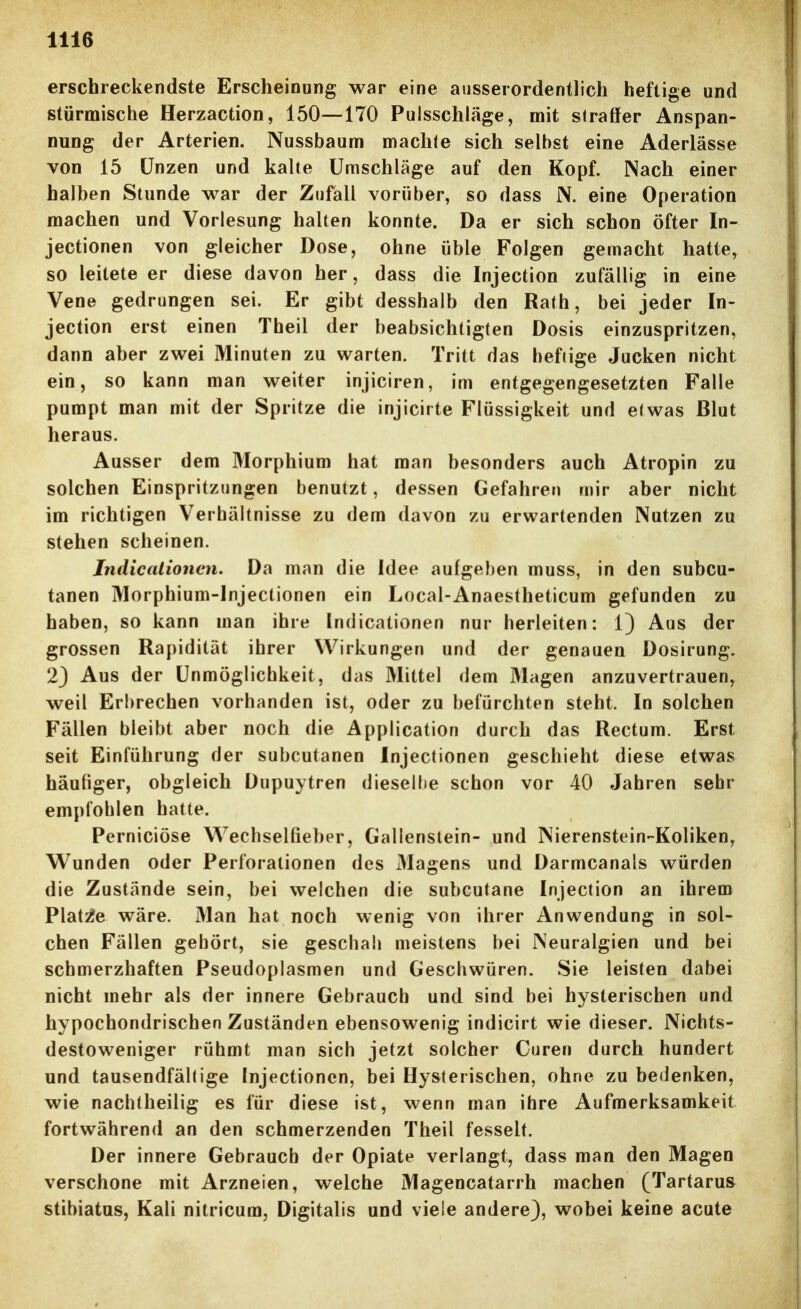 erschreckendste Erscheinung war eine ausserordentlich heftige und stürmische Herzaction, 150—170 Pulsschläge, mit straffer Anspan- nung der Arterien. Nussbaum machte sich selbst eine Aderlässe von 15 Unzen und kalte Umschläge auf den Kopf. Nach einer halben Stunde war der Zufall vorüber, so dass N. eine Operation machen und Vorlesung halten konnte. Da er sich schon öfter In- jectionen von gleicher Dose, ohne üble Folgen gemacht hatte, so leitete er diese davon her, dass die Injection zufällig in eine Vene gedrungen sei. Er gibt desshalb den Rath, bei jeder In- jection erst einen Theil der beabsichtigten Dosis einzuspritzen, dann aber zwei Minuten zu warten. Tritt das heftige Jucken nicht ein, so kann man weiter injiciren, im entgegengesetzten Falle pumpt man mit der Spritze die injicirte Flüssigkeit und etwas Blut heraus. Ausser dem Morphium hat man besonders auch Atropin zu solchen Einspritzungen benutzt, dessen Gefahren mir aber nicht im richtigen Verhältnisse zu dem davon zu erwartenden Nutzen zu stehen scheinen. Jndicalionen. Da man die Idee aufgeben muss, in den subcu- tanen Morphium-lnjectionen ein Local-Anaestheticum gefunden zu haben, so kann man ihre Indicationen nur herleiten: 1) Aus der grossen Rapidität ihrer Wirkungen und der genauen Dosirung. 23 Aus der Unmöglichkeit, das Mittel dem Magen anzuvertrauen, weil Erbrechen vorhanden ist, oder zu befürchten steht. In solchen Fällen bleibt aber noch die Application durch das Rectum. Erst seit Einführung der subcutanen Injectionen geschieht diese etwas häufiger, obgleich Dupuytren dieselbe schon vor 40 Jahren sehr empfohlen hatte. Perniciöse W^echselfieber, Gallenstein- und Nierenstein-Koliken, Wunden oder Perforationen des Magens und Darmcanals würden die Zustände sein, bei welchen die subcutane Injection an ihrem Platte wäre. Man hat noch wenig von ihrer Anwendung in sol- chen Fällen gehört, sie geschah meistens bei Neuralgien und bei schmerzhaften Pseudoplasmen und Geschwüren. Sie leisten dabei nicht mehr als der innere Gebrauch und sind bei hysterischen und hypochondrischen Zuständen ebensowenig indicirt wie dieser. Nichts- destoweniger rühmt man sich jetzt solcher Curen durch hundert und tausendfältige Injectionen, bei Hysterischen, ohne zu bedenken, wie nachtheilig es für diese ist, wenn man ihre Aufmerksamkeit fortwährend an den schmerzenden Theil fesselt. Der innere Gebrauch der Opiate verlangt, dass man den Magen verschone mit Arzneien, welche Magencatarrh machen (Tartarus stibiatus, Kali nitricura, Digitalis und viele andere), wobei keine acute