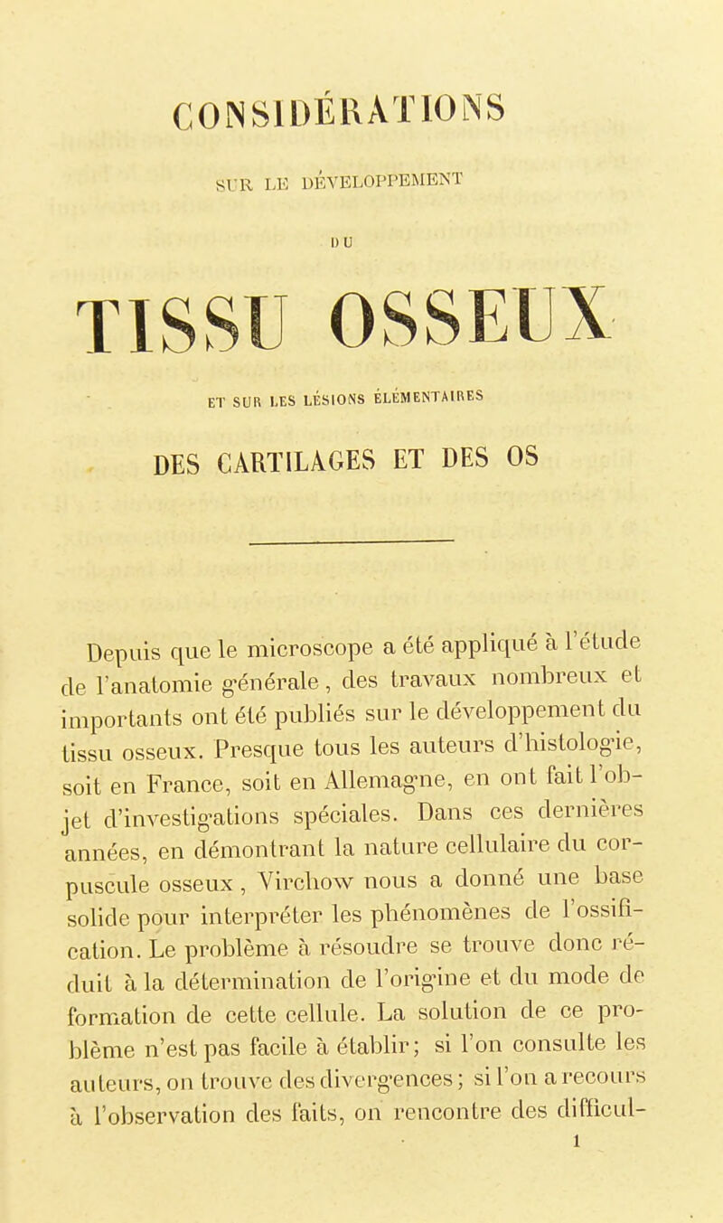 SUR LE DEVELOPPEMENT I) V TISSU OSSEUX ET SUR LES LÉSIONS ÉLÉMENTAIRES DES CARTILAGES ET DES OS Depuis que le microscope a été appliqué à l'étude de l'anatomie g-énérale, des travaux nombreux et importants ont été publiés sur le développement du tissu osseux. Presque tous les auteurs d'histologie, soit en France, soit en Allemag-ne, en ont fait l'ob- jet d'investig-ations spéciales. Dans ces dernières années, en démontrant la nature cellulaire du cor- puscule osseux , Vircbow nous a donné une base solide pour interpréter les phénomènes de l'ossifi- cation. Le problème à résoudre se trouve donc ré- duit à la détermination de l'orignne et du mode de formation de cette cellule. La solution de ce pro- blème n'est pas facile à établir; si l'on consulte les auteurs, on trouve des diverg-ences ; si l'on a recours à l'observation des faits, on rencontre des difficul-