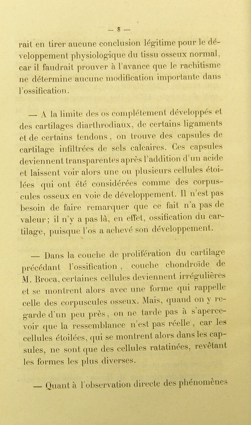 — 8 — rait en tirer aucune conclusion lég-ilime pour le dé- veloppement physiolog'ique du tissu osseux normal, car il faudrait prouver à l'avance que le rachitisme ne détermine aucune modification importante dans l'ossification. — A la limite des os complètement développés et des cartilag-es diarthrodiaux, de certains lig-aments et de certains tendons, on trouve des capsules de cartilag-e infdtrées de sels calcaires. Ces capsules deviennent transparentes après l'addition d'un acide et laissent voir alors une ou plusieurs cellules étoi- lées qui ont été considérées comme des corpus- cules osseux en voie de développement. Il n'est pas besoin de faire remarquer que ce fait n'a pas de valeur; il n'y a pas là, en effet, ossification du car- tilag-e, puisque l'os a achevé son développement. — Dans la couche de prolifération du cartilag-e précédant l'ossification , couche chondroïde de M. Broca, certaines cellules deviennent irrégailières et se montrent alors avec une forme qui rappelle celle des corpuscules osseux. Mais, quand on y i-e- g-arded'un peu près, on ne tarde pas à s'aperce- voir (lue la ressemblance n'est pas réelle , car les cellules étoilées, qui se montrent alors dans les cap- sules, ne sont que des cellules ratatinées, revêtant les formes les plus diverses. — Quant à l'observation directe des phénomènes