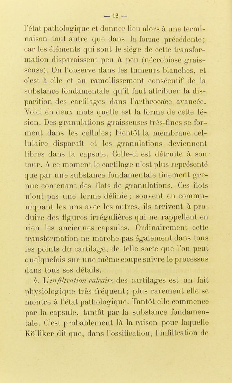 l'élal pathologuque et donner lieu alors à une termi- naison Lout autre que dans la forme précédente; car les éléments qui sont le siég^e de cette transfor- mation disparaissent peu à peu (nécrobiose grais- seuse). On l'observe dans les tumeurs blanclies, et c'est à elle et au ramollissement consécutif de la substance fondamentale qu'il faut attribuer la dis- parition des cartilages dans l'arthrocace avancée. Voici en deux mots quelle est la forme de cette lé- sion. Des g'ranulations gn^aisseuses très-fines se for- ment dans les cellules; bientôt la membrane cel- lulaire disparaît et les gTanulations de^^ennent libres dans la capsule. Celle-ci est détruite à son tour. A ce moment le cartilag'e n'est plus représenté que par une substance fondamentale finement gare- nne contenant des îlots de gTanulations. Ces îlots n'ont pas une forme définie ; souvent en commu- niquant les uns avec les autres, ils arrivent ù, pro- duire des fîg^ures irrég'ulières qui ne rappellent en rien les anciennes capsules. Ordinairement cette transformation ne marche pas ég'alement dans tous les points du cartilag^e, de telle sorte que l'on peut quelquefois sur une même coupe suivre le processus dans tous ses détails. h. h'infiltration calcaire des cartilag^es est un fait physiolog^ique très-fréquent; plus rarement elle se montre à l'état pathologique. Tantôt elle commence par la capsule, tantôt par la substance fondamen- tale. C'est probablement là la raison pour laquelle KôUiker dit que, dans l'ossification, l'infiltration de