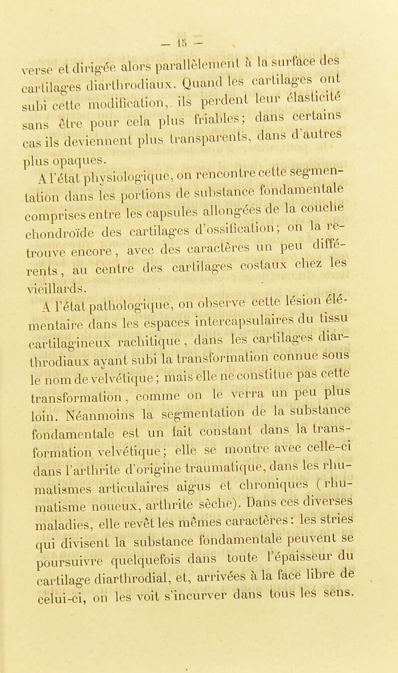 verse etdirig^ée alors parallèleiiionl à la surface des carlilag-es diarthrodiaux. Quand les carLilag-es ont subi cette mocUncation, ils perdent leur élasticité sans être pour cela plus friables; dans certains cas ils deviennent plus transparents, dans d'autres plus opaques. AFétat pliysiolognque, on rencontre cette seg-men- tation dans les portions de substance fondamentale comprises entre les capsules allongées de la coucbe cbondroïde des cartilag^es d'ossification; on la re- trouve encore, avec des caractères un peu diffé- rents, au centre des cartilages costaux cbez les vieillards. A l'état pathologique, on observe cette lésion élé- mentaire dans les espaces intercapsulaires du tissu cartilagineux racbitique, dans les cartilag-es diar- throdiaux ayant subi la transformation connue sous le nom de velvétique ; mais elle ne constitue pas cette transformation, comme on le verra un peu plus loin. Néanmoins la seg-mentation de la substance fondamentale est un fait constant dans la trans- formation velvétique; elle se montre avec celle-ci dans l'arthrite d'origine traumatique, dans les rbu- matismes articulaires aigus et cbroniques (rhu- matisme noueux, arthrite sèche). Dans ces diverses maladies, elle revêt lés mêmes caractères: les stries qui divisent la substance fondamentale peuvent se poursuivre quelquefois dans toute l'épaisseur du cartilage diarthrodial, et, arrivées à la face libre de celui-ci, on les voit s'incurver dans tous les sens.