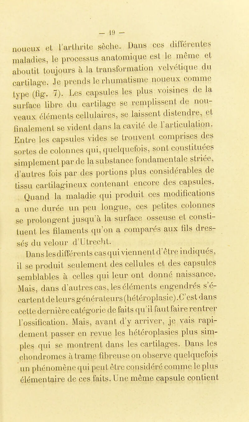 noueux et l'arLhriLe sèche. Dans ces dilTéi'enLes maladies, le processus anaLomique est le même et aboutit toujours à la transformation velvétique du cartilag-e. Je prends le rhumatisme noueux comme type (fig'. 7). Les capsules les plus voisines de la surface libre du cartilag-e se remplissent de nou- veaux éléments cellulaires, se laissent distendre, et finalement se vident dans la cavité de l'articulation. Entre les capsules vides se trouvent comprises des sortes de colonnes qui, quelquefois, sont constituées simplement par de la substance fondamentale striée, d'autres fois par des portions plus considérables de tissu cartilag-ineux contenant encore des capsules. Quand la maladie qui produit ces modifications a une durée un peu long^ue, ces petites colonnes se prolong-ent jusqu'à la surface osseuse et consti- tuent les filaments qu'on a comparés aux fils dres- sésduvelour d'Utrecht. Dans les différents cas qui viennent d'être indiqués, il se produit seulement des cellules et des capsules semblables à celles qui leur ont donné naissance. Mais, dans d'autres cas, les éléments eng^endrés s'é- cartent de leurs g-énérateursChétéroplasie).C'est dans cette dernière catég-orie de faits qu'il fautfaire rentrer l'ossification. Mais, avant d'y arriver, je vais rapi- dement passer en revue les hétéroplasies plus sim- ples qui se montrent dans les cartilag-es. Dans les chondromes à trame fibreuse on observe quelquefois un phénomène qui peut être considéré comme le plus élémentaire de ces faits. Une même capsule contient