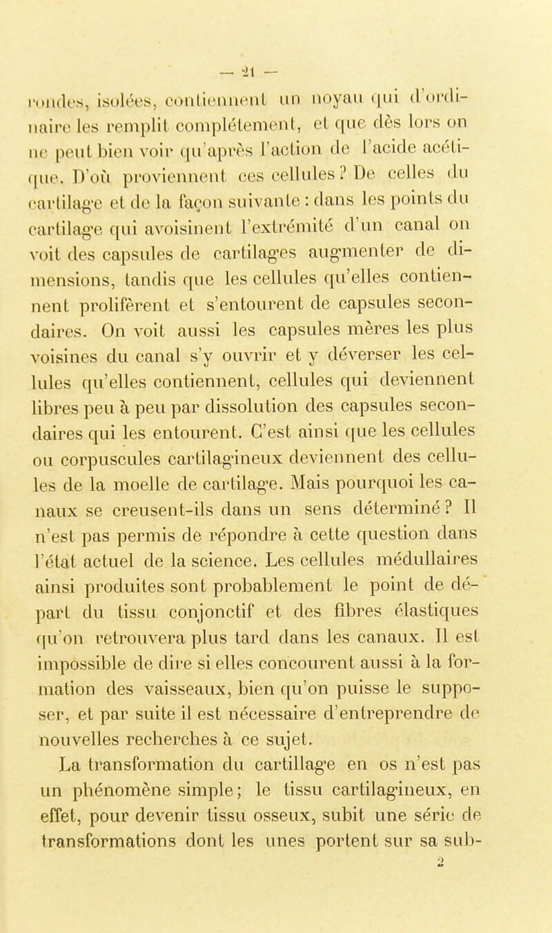 fondes, isolées, conlieuiient un noyau qui d'ordi- naire les remplit complélement, et que dès lors on ne peut bien voir qu'après l'action de l'acide acéti- que. D'où proviennent ces cellules ? De celles du cartilag'e et de la façon suivante : dans les points du cartilag'e qui avoisinent l'extrémité d'un canal on voit des capsules de cartilag^es augmenter de di- mensions, tandis que les cellules qu'elles contien- nent prolifèrent et s'entourent de capsules secon- daires. On voit aussi les capsules mères les plus voisines du canal s'y ouvrir et y déverser les cel- lules qu'elles contiennent, cellules qui deviennent libres peu à peu par dissolution des capsules secon- daires qui les entourent. C'est ainsi que les cellules ou corpuscules cartilag-ineux deviennent des cellu- les de la moelle de cartilag^e. Mais pourquoi les ca- naux se creusen t-ils dans un sens déterminé ? Il n'est pas permis de répondre à cette question dans l'état actuel de la science. Les cellules médullaires ainsi produites sont probablement le point de dé- part du tissu conjonctif et des fibres élastiques f[u'on retrouvera plus tard dans les canaux. Il est impossible de dire si elles concourent aussi à la for- mation des vaisseaux, bien qu'on puisse le suppo- ser, et par suite il est nécessaire d'entreprendre de nouvelles recherches à ce sujet. La transformation du cartillag'e en os n'est pas un phénomène simple; le tissu cartilag^ineux, en effet, pour devenir tissu osseux, subit une série de transformations dont les unes portent sur sa sub-