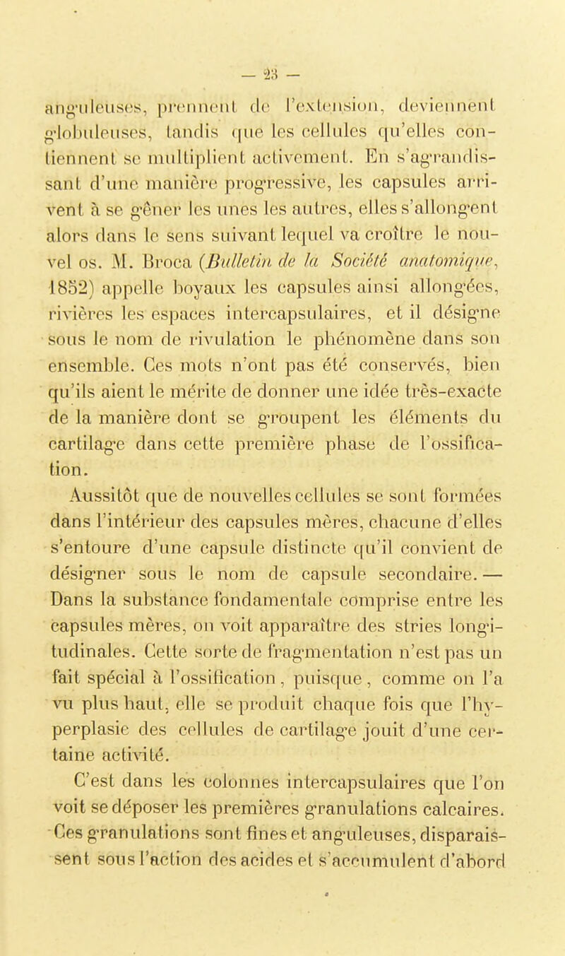 an^'iiloiiscs, pj'ciiiu'iiL tic l'exLcnsiuii, deviennent g'iobiilpiisos, landis que les cellules qu'elles con- tiennenl se multiplient activement. En s'agraiidis- sant d'une manière progressive, les capsules arri- vent à se g'êner les unes les autres, elles s'allong-ent alors clans le sens suivant lequel va croître le nou- vel os. M. Broca {Bulletin de la Société anatomiqiœ, 1852) appelle boyaux les capsules ainsi allong-ées, rivières les espaces intercapsulaires, et il désig'ne sous le nom de rivulation le phénomène dans son ensemble. Ces mots n'ont pas été conservés, bien qu'ils aient le mérite de donner une idée très-exacte de la manière dont se g-roupent les éléments du cartilag-e dans cette première phase de l'ossifica- tion. Aussitôt que de nouvelles cellules se sont formées dans l'intérieur des capsules mères, chacune d'elles s'entoure d'une capsule distincte qu'il convient de désig-ner sous le nom de capsule secondaire. — Dans la substance fondamentale comprise entre les capsules mères, on voit apparaître des stries longi- tudinales. Cette sorte de fragmentation n'est pas un fait spécial à l'ossification , puisque , comme on l'a vil plus haut, elle se produit chaque fois que l'hy- perplasie des cellules de cartilag-e jouit d'une cer- taine activité. C'est dans les colonnes intercapsulaires que l'on voit se déposer les premières granulations calcaires. Ces granulations sont fines et ang'uleuses, disparais- sent sous l'action des acides et s'accumulent d'abord