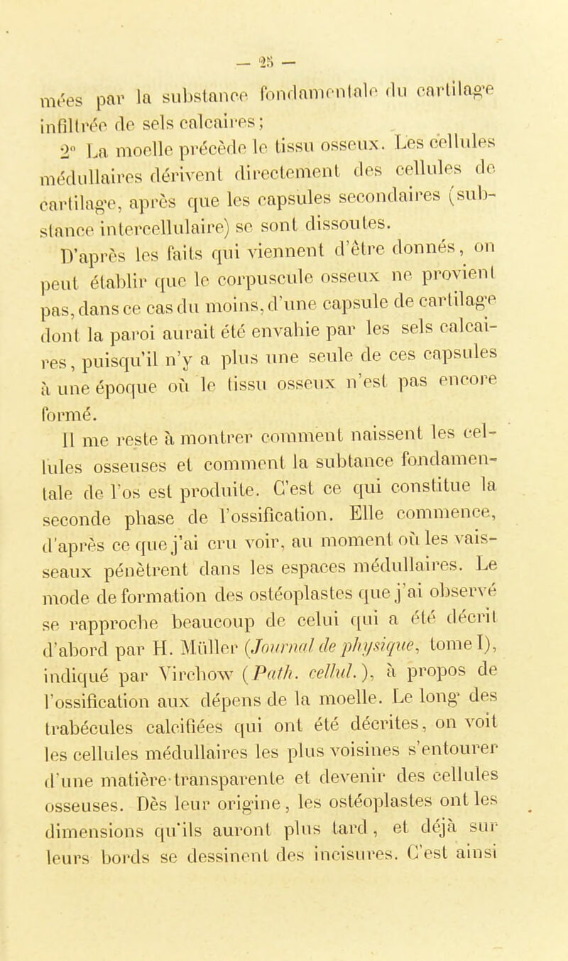 mées par la subslaneo fondamontalo rlu cartilag-e infiltrée de sels calcaires; 2 La moelle précède le tissu osseux. Les cellules médullaires dérivent directement des cellules de cartilage, après que les capsules secondaires (sub- stance intercellulaire) se sont dissoutes. D'après les faits qui viennent d'être donnés ,^ on peut établir que le corpuscule osseux ne provient pas, dans ce cas du moins, d'une capsule de cartilage dont la paroi aurait été envahie par les sels calcai- res, puisqu'il n'y a plus une seule de ces capsides à une époque oii le tissu osseux n'est pas encore formé. Il me reste à montrer comment naissent les cel- lules osseuses et comment la subtance fondamen- tale de l'os est produite. C'est ce qui constitue la seconde phase de l'ossification. Elle commence, d'après ce que j'ai cru voir, au moment oit les vais- seaux pénètrent dans les espaces médullaires. Le mode déformation des ostéoplastes que j'ai observé se rapproche beaucoup de celui qui a été décrit d'abord par H. Muller {Journal de physique, tomel), indiqué par Virchow {Path. ceUiiL), à propos de l'ossification aux dépens de la moelle. Le long des trabécules calcifiées qui ont été décrites, on voit les cellules médullaires les plus voisines s'entourer fl'une matière-transparente et devenir des cellules osseuses. Dès leur origine, les ostéoplastes ont les dimensions qu'ils auront plus tard , et déjà sur leurs bords se dessinent des incisures. C'est ainsi