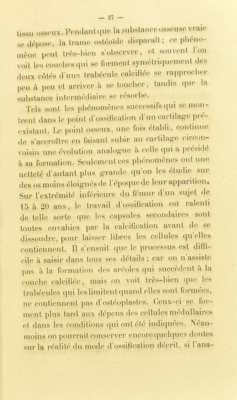 tissu osseux. Pendant que, la subsLanco osseuse vraie se dépose, la Imme osLéoïde disparaît; ce pliéno- mène peut très-i^ien s'observer, et souvent Von voit les couches qui se forment symétriquement des deux côtés d'une trabécule calcifiée se rapprocher peu à peu et arriver à se toucher, tandis cpie la substance intermédiaire se résorbe. Tels sont les phénomènes successifs qui se mon- trent dans le point d'ossification d'un cartilag-e pré- existant. Le point osseux, une fois établi, continue de s'accroître en faisant subir au cartilag-e circon- voisin une évolution analoguie à celle qui a présidé à sa formation. Seulement ces phénomènes ont une netteté d'autant plus gTande qu'on les étudie sur des os moins éloig-nésde l'époque de leur apparition. Sur l'extrémité inférieure du fémur d'un sujet de 15 à 20 ans, le travail d'ossification est ralenti de telle sorte que les capsules secondaires sont toutes envahies par la calcification avant de se dissoudre, pour laisser libres les cellules qu'elles contiennent. Il s'ensuit que le processus est diffi- cile à saisir dans tous ses détails ; car on n'assiste pas à la formation des aréoles qui succèdent à la couche calcifiée, mais on voit très-bien que les trahécules qui leshmitent quand elles sont formées, ne contiennent pas d'ostéoplastes. Ceux-ci se for- ment plus tard aux dépens des cellules médullaires et dans les conditions qui ont été indiquées. Néan- moins on pourrait conserver encore quelques doutes sur la réalité du mode d'ossification décrit, si Fana-