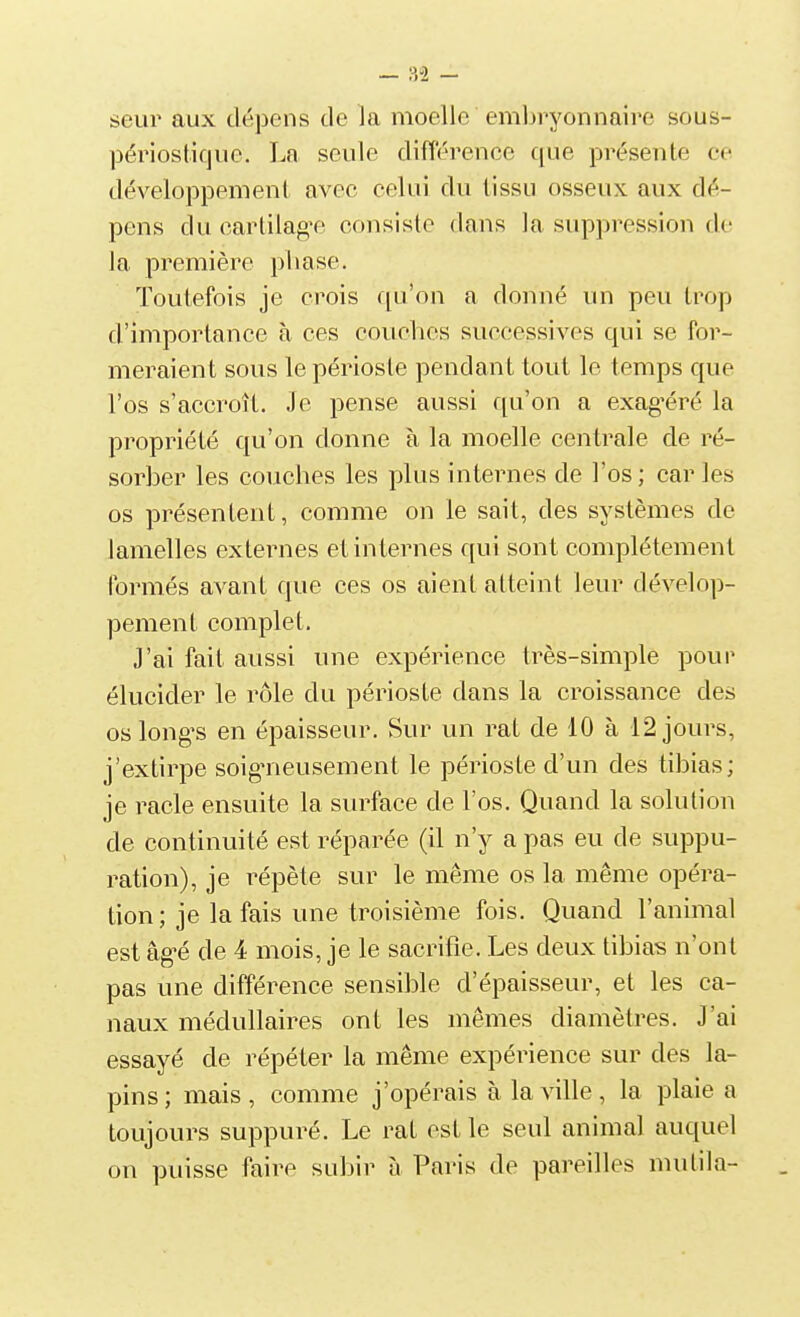 seiir aux dépens de la moelle emljryonnaire sous- périosticjue. La seule différence que présente ce développement avec celui du tissu osseux aux dé- pens du cartilag'e consiste dans la suppression de la première pliase. Toutefois je crois qu'on a donné un peu trop d'importance à ces couches successives qui se for- meraient sous le périoste pendant tout le temps que l'os s'accroît. Je pense aussi qu'on a exag-éré la propriété qu'on donne à la moelle centrale de ré- sorber les couches les plus internes de l'os ; car les os présentent, comme on le sait, des systèmes de lamelles externes et internes qui sont complètement formés avant que ces os aient atteint leur dévelop- pement complet. J'ai fait aussi une expérience très-simple pour élucider le rôle du périoste dans la croissance des os longes en épaisseur. Sur un rat de 10 à 12 jours, j'extirpe soigneusement le périoste d'un des tibias; je racle ensuite la surface de l'os. Quand la solution de continuité est réparée (il n'y a pas eu de suppu- ration), je répète sur le même os la même opéra- tion; je la fais une troisième fois. Quand l'animal est âg-é de 4 mois, je le sacrifie. Les deux tibias n'ont pas une différence sensible d'épaisseur, et les ca- naux médullaires ont les mêmes diamètres. J'ai essayé de répéter la même expérience sur des la- pins; mais, comme j'opérais à la ville, la plaie a toujours suppuré. Le rat est le seul animal auquel on puisse faire subir à Paris de pareilles mutila-