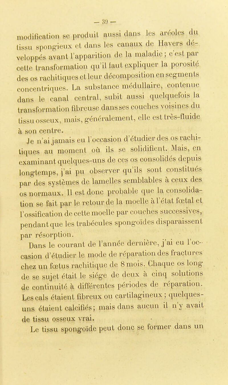 _ a-j - modification se produit aussi dans les aréoles du tissu spong-ieux et dans les canaux de Havers dé- veloppés avant l'apparition de la maladie; c'est par cette transformation qu'il laut expliquer la porosité des os racliitiques et leur décomposition en seg-ments concentriques. La substance médullaire, contenue dans le canal central, subit aussi quelquefois la transformation fibreuse dans ses couches voisines du tissu osseux, mais, généralement, elle est très-fluide à son centre. Je n'ai jamais eu l'occasion d'étudier des os rachi- tiques au moment où ils se solidifient. Mais, en examinant quelques-uns de ces os consolidés depuis longtemps, j'ai pu observer qu'ils sont constitués par des systèmes de lamelles semblables à ceux des os normaux. Il est donc probable que la consolida- tion se fait par le retour de la moelle à l'état fœtal et l'ossification de cette moelle par couches successives, pendant que les trabécules spongoïdes disparaissent par résorption. Dans le courant de l'année dernière, j'ai eu l'oc- casion d'étudier le mode de réparation des fractures chez un fœtus rachitique de 8 mois. Chaque os long^ de se sujet était le siég^e de deux à cinq solutions de continuité à différentes périodes de réparation. Les cals étaient fibreux ou cartilagineux ; quelques- uns étaient calcifiés; mais dans aucun il n'y avait de tissu osseux vrai. Le tissu spongoïde peut donc se former dans un