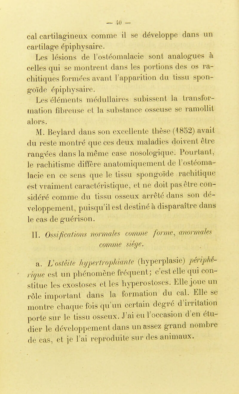 cal cartilagnneux comme il se développe clans un cartilag-e épiphysaire. Les lésions de l'ostéomalacie sont analog'ues à celles qui se montrent dans les portions des os ra- chitiques formées avant l'apparition du tissu spon- g'oïde épiphysaire. Les éléments médullaires subissent la transfor- mation fibreuse et la substance osseuse se ramollit alors. M. Beylard dans son excellente thèse (1852) avait du reste montré que ces deux maladies doivent être rang'ées dans la même case nosologùque. Pourtant, le rachitisme diffère anatomiquement de l'ostéoma- lacie en ce sens que le tissu spong^oïde rachitique est vraiment caractéristique, et ne doit pas être con- sidéré comme du tissu osseux arrêté dans son dé- veloppement, puisqu'il est destiné à disparaître dans le cas de g^iérison. II. Ossifications normales comme forme, anormales comme siège. a. Lostéitc hypertrophiante (hyperplasie) périphé- rique est un phénomène fréquent; c'est elle qui con- stitue les exostoses et les hyperostoses. Elle joue un rôle important dans la formation du cal. Elle se montre chaque fois qu'un certain deg-ré d'irritation porte sur le tissu osseux. J'ai eu l'occasion d'en étu- dier le développement dans un assez g-rand nombre de cas, et je l'ai reproduite sur des animaux.