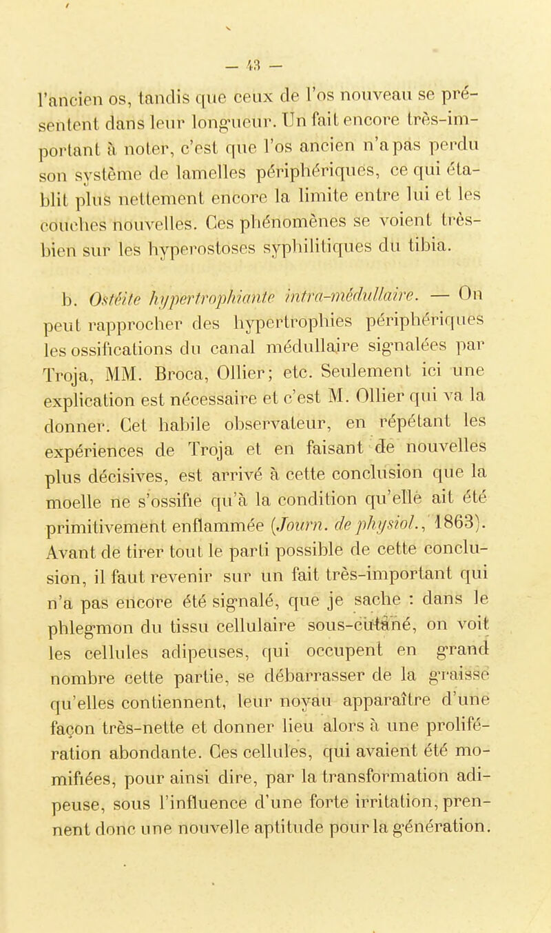 l'ancien os, tandis que ceux de l'os nouveau se pré- sentent dans leur long-ueur. Un fait encore très-im- portant à noter, c'est que l'os ancien n'a pas perdu son système de lamelles péripho^'riques, ce qui éta- blit plus nettement encore la limite entre lui et les couches nouvelles. Ces phénomènes se voient très- bien sur les hyperostoses syphilitiques du tibia. b. Ofitéite hypertrophiante intra-médullaire. — On peut rapprocher des hypertrophies périphériques les ossifications du canal médullaire sig^nalées par ïroja, MM. Broca, Ollier; etc. Seulement ici une explication est nécessaire et c'est M. OlHer qui va la donner. Cet habile observateur, en répétant les expériences de Troja et en faisant de nouvelles plus décisives, est arrivé à cette conclusion que la moelle ne s'ossifie qu'à la condition qu'ellè ait été primitivement enflammée [Journ. de physioL, 1863). Avant de tirer tout le parti possible de cette conclu- sion, il faut revenir sur un fait très-important qui n'a pas encore été sig-nalé, que je sache : dans le phleg-mon du tissu cellulaire sous-cil-tàhé, on voit les cellules adipeuses, qui occupent en g-rand nombre cette partie, se débarrasser de la g-raissé qu'elles contiennent, leur noyau apparaître d'une façon très-nette et donner heu alors à une prolifé- ration abondante. Ces cellules, qui avaient été mo- mifiées, pour ainsi dire, par la transformation adi- peuse, sous l'influence d'une forte irritation, pren- nent donc une nouvelle aptitude pour la g-énération.