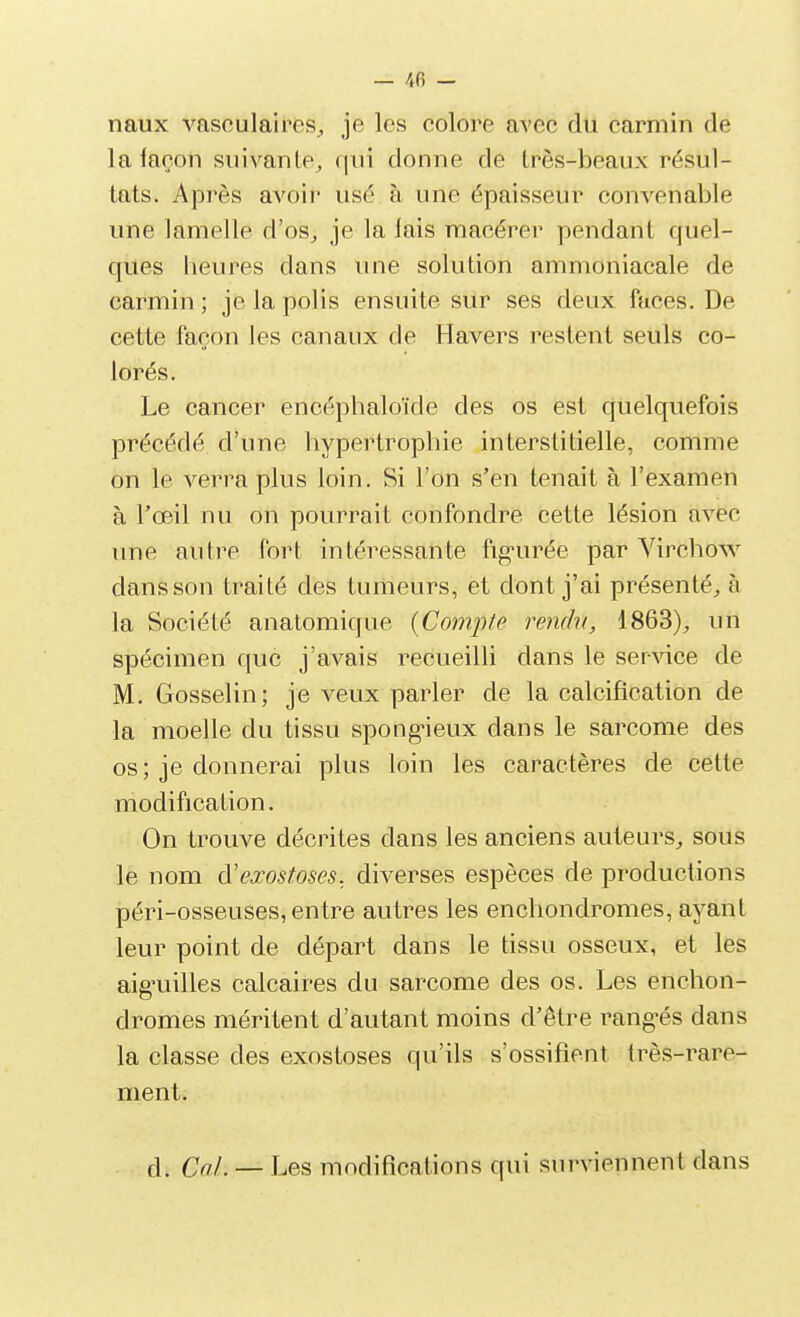 — /< B - naux vasculaires_, je les colore avec du carmin de la façon suivante^ (|ui donne de très-beaux résul- tats. Après avoir usé à une épaisseur convenable une lamelle d'os^ je la lais macérer pendant quel- ques beures dans une solution ammoniacale de carmin ; je la polis ensuite sur ses deux faces. De cette façon les canaux de Havers restent seuls co- lorés. Le cancer encépbaloïde des os est quelquefois précédé d'une bypertropbie interstitielle, comme on le verra plus loin. Si l'on s'en tenait à l'examen à l'œil nu on pourrait confondre cette lésion avec une autre fort intéressante fig-urée par Vircbow dans son traité des tumeurs, et dont j'ai présenté^ à la Société anatomique {Compe rendu, 1863), un spécimen que j'avais recueilli dans le service de M. Gosselin; je veux parler de la calcification de la moelle du tissu spong-ieux dans le sarcome des os ; je donnerai plus loin les caractères de cette modification. On trouve décrites dans les anciens auteurs, sous le nom à'exostoses, diverses espèces de productions péri-osseuses, entre autres les enchondromes, ayant leur point de départ dans le tissu osseux, et les aig^uilles calcaires du sarcome des os. Les encbon- dromes méritent d'autant moins d'être rang-és dans la classe des exostoses qu'ils s'ossifient très-rare- ment. d. Cal. — Les modifications qui surviennent dans